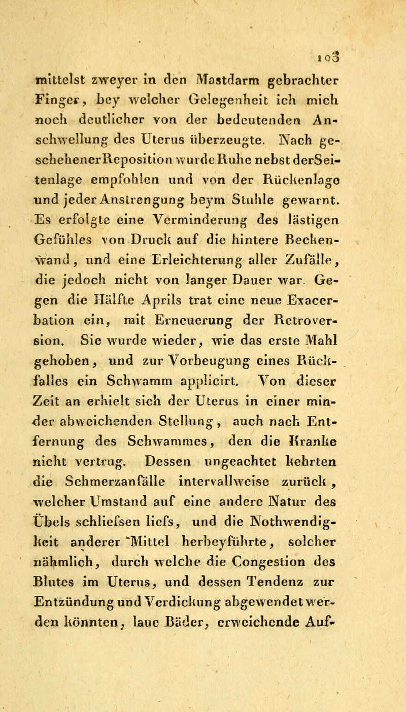 io3 mittelst zweyer in den Mastdarm gebrachter Finger, bey welcher Gelegenheit ich mich noch deutlicher von der bedeutenden An- schwellung des Uterus überzeugte. Nach ge- schehenerReposition wurde Ruhe nebst derSei- tenlage empfohlen und von der Rückenlage und jeder Anstrengung beym Stuhle gewarnt. Es erfolgte eine Verminderung des lästigen Gefühles von Druck auf die hintere Becken- wand, und eine Erleichterung aller Zufalle, die jedoch nicht von langer Dauer war Ge- gen die Hälfte Aprils trat eine neue Exacer- bation ein, mit Erneuerung der Retrover- sion. Sie wurde wieder, wie das erste Mahl gehoben, und zur Vorbeugung eines Rück- falles ein Schwamm applicirt. Von dieser Zeit an erhielt sich der Uterus in einer min- der abweichenden Stellung , auch nach Ent- fernung des Schwammes, den die Kranke nicht vertrug. Dessen ungeachtet kehrten die Schmerzanfälle intervailwcise zurück , welcher Umstand auf eine andere Natur des Übels schliefsen liefs, und die Notwendig- keit anderer *Mittel herbeyführte, solcher nähmlich, durch welche die Congestion des Blutes im Uterus, und dessen Tendenz zur Entzündung und Verdickung abgewendet wer- den könnten^ laue Bäder, erweichende Auf-