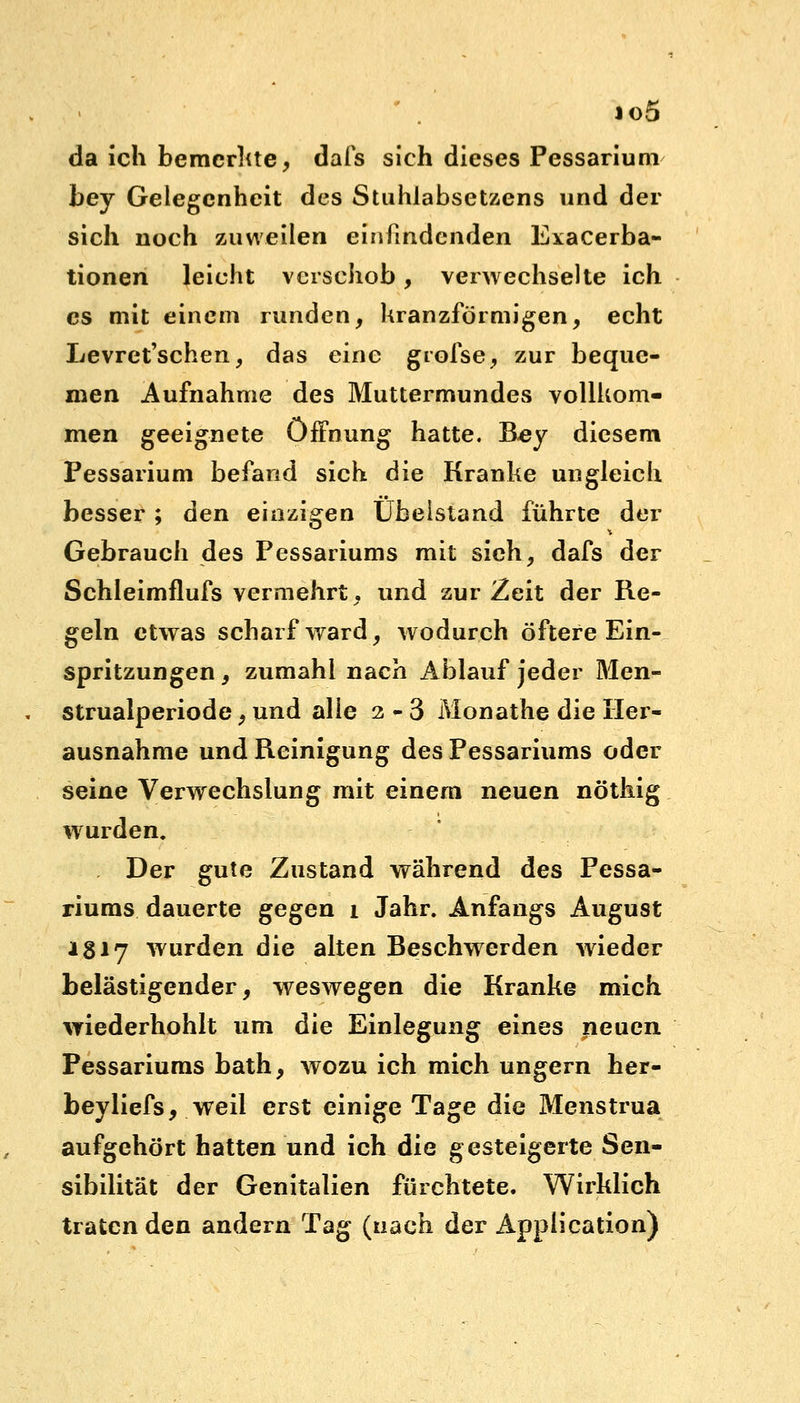 io5 da ich bemerkte, dafs sich dieses Pessarium bey Gelegenheit des Stuhlabsetzens und der sich noch zuweilen einfindenden Exacerba- tionen leicht verschob, verwechselte ich es mit einem runden, kranzförmigen, echt Levret'schen, das eine giofse, zur beque- men Aufnahme des Muttermundes vollkom- men geeignete Öffnung hatte. Bey diesem Pessarium befand sich die Kranke ungleich besser; den einzigen Ubeistand führte der Gebrauch des Pessariums mit sich, dafs der Schleimflufs vermehrt, und zur Zeit der Re- geln etwas scharf ward, wodurch öftere Ein- spritzungen , zumahl nach Ablauf jeder Men- strualperiode, und alle 2-3 Monathe die Her- ausnahme und Reinigung des Pessariums oder seine Verwechslung mit einem neuen nöthig wurden. . Der gute Zustand während des Pessa- riums dauerte gegen i Jahr. Anfangs August 1817 wurden die alten Beschwerden wieder belästigender, weswegen die Kranke mich wiederhohlt um die Einlegung eines neuen Pessariums bath, wozu ich mich ungern her- beyliefs, weil erst einige Tage die Menstrua aufgehört hatten und ich die gesteigerte Sen- sibilität der Genitalien fürchtete. Wirklich traten den andern Tag (nach der Application)