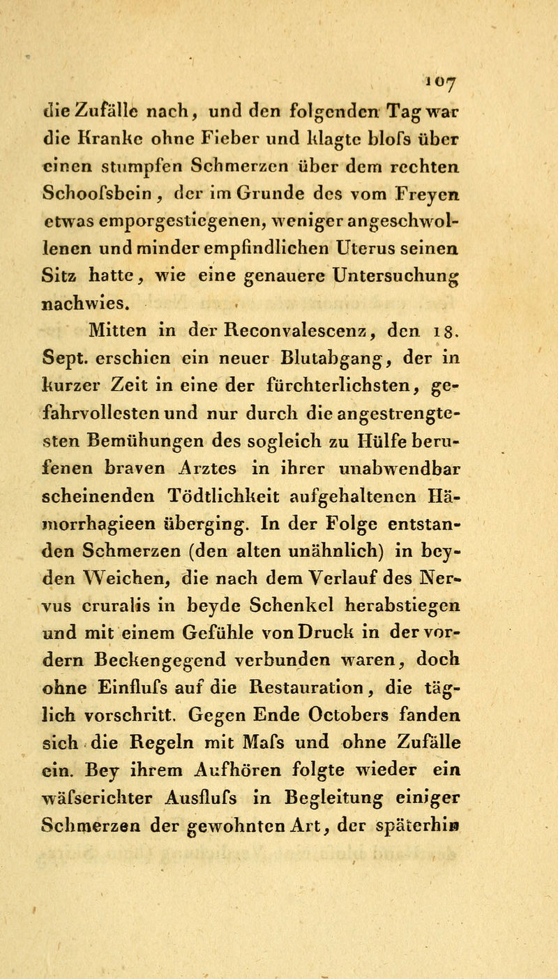 die Zufälle nach, und den folgenden Tag war die Kranke ohne Fieber und klagte blofs über einen stumpfen Schmerzen über dem rechten Schoofsbein , der im Grunde des vom Freyen etwas emporgestiegenen, weniger angeschwol- lenen und minder empfindlichen Uterus seinen Sitz hatte, wie eine genauere Untersuchung nachwies. Mitten in der Reconvalescenz, den 18. Sept. erschien ein neuer Blutabgang, der in kurzer Zeit in eine der fürchterlichsten, ge- fahrvollesten und nur durch die angestrengte- sten Bemühungen des sogleich zu Hülfe beru- fenen braven Arztes in ihrer unabwendbar scheinenden Tödtlichkeit aufgehaltenen Hä- morrhagieen überging. In der Folge entstan- den Schmerzen (den alten unähnlich) in bey- den Weichen, die nach dem Verlauf des Ner» vus cruralis in beyde Schenkel herabstiegen und mit einem Gefühle von Druck in der vor- dem Beckengegend verbunden waren, doch ohne Einflufs auf die Restauration, die täg- lich vorschritt. Gegen Ende Octobers fanden sich die Regeln mit Mafs und ohne Zufalle ein. Bey ihrem Aufhören folgte wieder ein wäfserichter Ausflufs in Begleitung einiger Schmerzen der gewohnten Art, der späterhin