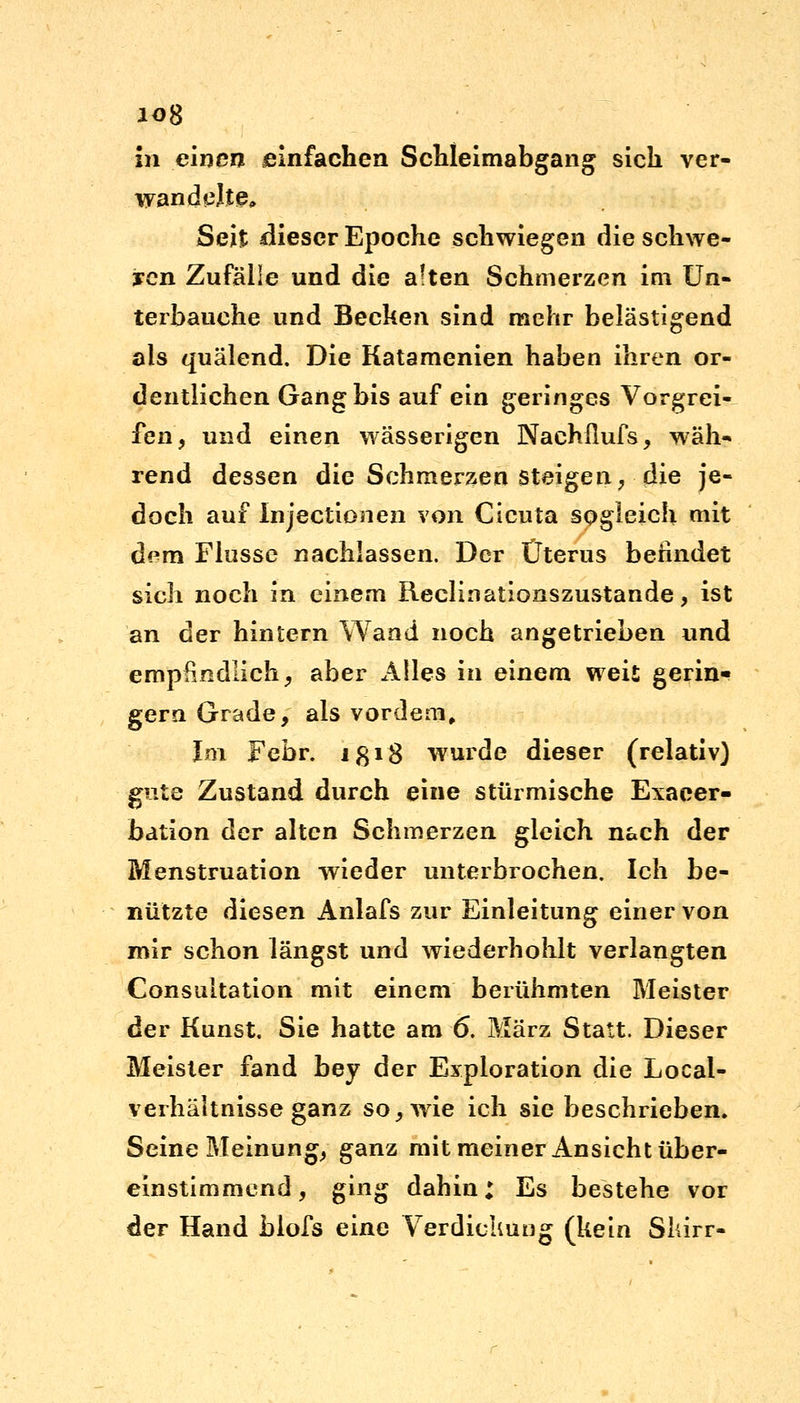 io8 in einen einfachen Schleimabgang sich ver- wand elte* Seit dieser Epoche schwiegen die schwe- ren Zufälle und die a!ten Schmerzen im Un- terbauche und Becken sind mehr belästigend als quälend. Die Katamenien haben ihren or- dentlichen Gang bis auf ein geringes Vorgrei- fen, und einen wässerigen Nachflufs, wäh- rend dessen die Schmerzen steigen, die je- doch auf Injectionen von Cicuta sogleich mit dem Flusse nachlassen. Der Uterus berindet sich noch in einem Reclinationszustande, ist an der hintern Wand noch angetrieben und empfindlich, aber Alles in einem weit gerin- gem Grade, als vordem. Im Febr. ißi8 wurde dieser (relativ) gute Zustand durch eine stürmische Exacer- bation der alten Schmerzen gleich nach der Menstruation wieder unterbrochen. Ich be- nutzte diesen Anlafs zur Einleitung einer von mir schon längst und wiederhohlt verlangten Consultation mit einem berühmten Meister der Kunst, Sie hatte am 6. März Statt. Dieser Meister fand bey der Exploration die Local- verhältnisse ganz so, wie ich sie beschrieben. Seine Meinung, ganz mit meiner Ansicht über- einstimmend , ging dahin: Es bestehe vor der Hand blofs eine Verdickung (kein Skirr-
