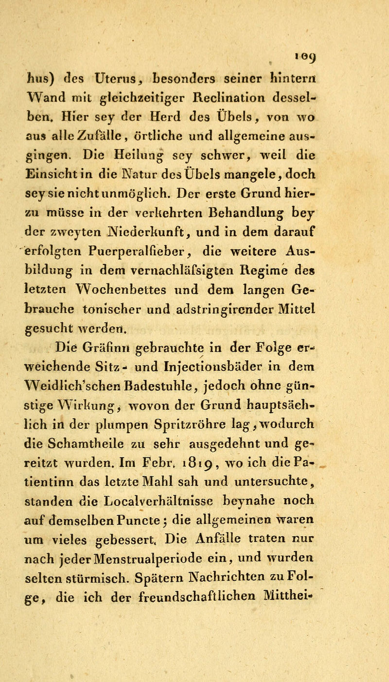 io9 hus) des Uterus,, besonders seiner hintern Wand mit gleichzeitiger Reclination dessel- ben. Hier sey der Herd des Übels, von wo aus alle Zufälle, örtliche und allgemeine aus- gingen. Die Heilung scy schwer, weil die Einsicht in die Natur des Übels mangele, doch sey sie nicht unmöglich. Der erste Grund hier- zu müsse in der verkehrten Behandlung bey der zweyten Niederkunft, und in dem darauf erfolgten Puerperalfieber, die weitere Aus- bildung in dem vernachläfsigten Regime des letzten Wochenbettes und dem langen Ge- brauche tonischer und adstringirender Mittel gesucht werden. Die Gräfinii gebrauchte in der Folge er- weichende Sitz- und Injectionsbäder in dem Weidlich'schen Badestuhle, jedoch ohne gün- stige Wirkung $ wovon der Grund hauptsäch- lich in der plumpen Spritzröhre lag, wodurch die Schamtheile zu sehr ausgedehnt und ge- reitzt wurden. Im Febr, 1819, wo ich diePa- tientinn das letzte Mahl sah und untersuchte, standen die Localverhältnisse beynahe noch auf demselben Puncte 5 die allgemeinen waren um vieles gebessert, Die Anfälle traten nur nach jederMenstrualperiode ein, und wurden selten stürmisch. Spätem Nachrichten zu Fol- ge, die ich der freundschaftlichen Mitthei-