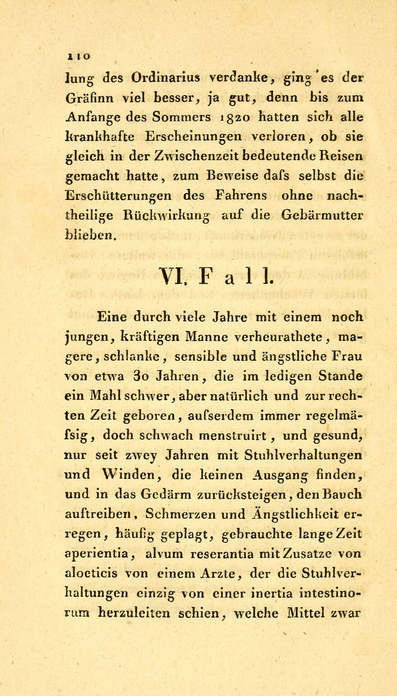lung des Ordinarius verdanke, ging * es der Gräfinn viel besser, ja gut, denn bis zum Anfange des Sommers 1820 hatten sich alle krankhafte Erscheinungen verloren, ob sie gleich in der Zwischenzeit bedeutende Reisen gemacht hatte, zum Beweise dafs selbst die Erschütterungen des Fahrens ohne nach- theilige Rückwirkung auf die Gebärmutter blieben, VI. Fall. Eine durch viele Jahre mit einem noch jungen, kräftigen Manne verheurathete, ma- gere, schlanke, sensible und ängstliche Frau von etwa 3o Jahren, die im ledigen Stande ein Mahl schwer, aber natürlich und zurrech- ten Zeit geboren, aufserdem immer regelmä- fsig, doch schwach menstruirt, und gesund, nur seit zwey Jahren mit Stuhlverhaltungen und Winden, die keinen Ausgang finden, und in das Gedärm zurücksteigen, den Bauch auftreiben, Schmerzen und Ängstlichkeit er- regen, häufig geplagt, gebrauchte lange Zeit aperientia, alvum reserantia mit Zusätze von aloeticis von einem Arzte, der die Stuhlver- haltungen einzig von einer inertia intestino- Fiim herzuleiten schien, welche Mittel zwar