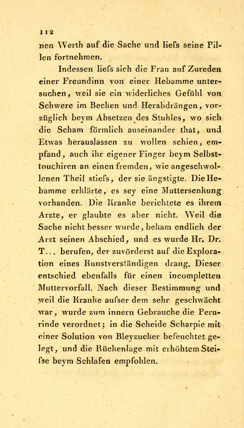 nen Werth auf die Sache und liefs seine Pil- len fortnehmen. Indessen liefs sich die Frau auf Zureden einer Freundinn von einer Hebamme unter- suchen, weil sie ein widerliches Gefühl von Schwere im Bechen und Herabdrängen, vor- züglich beym Absetzen des Stuhles, wo sich die Scham förmlich auseinander that, und Etwas herauslassen zu wollen schien, em- pfand , auch ihr eigener Finger beym Selbst- touchiren an einen fremden, wie angeschwol- lenen Theii stiefs, der sie ängstigte. Die He- bamme erklärte, es sey eine Muttersenkung vorhanden. Die Kranke berichtete es ihrem Arzte, er glaubte es aber nicht. Weil die Sache nicht besser wurde, bekam endlich der Arzt seinen Abschied, und es wurde Hr. Dr. T.., berufen, der zuvörderst auf die Explora- tion eines Kunstverständigen drang. Dieser entschied ebenfalls für einen incompletten Muttervorfall. Nach dieser Bestimmung und weil die Kranke aufser dem sehr geschwächt war, wurde zum innern Gebrauche die Peru- rinde verordnet5 in die Scheide Scharpie mit einer Solution von Bleyzucker befeuchtet ge- legt, und die Rückenlage mit erhöhtem Stei- f3e beym Schlafen empfohlen.