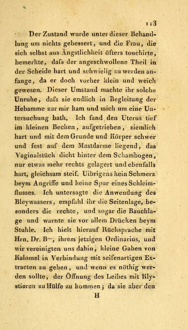 ü3 Der Zustand wurde unter dieser Behand- lung um nichts gebessert, und die Frau, die sich selbst aus Ängstlichkeit öfters touchirte, bemerkte, dafs der angeschwollene Theil in der Scheide hart und schwielig zu werden an- fange, da er doch vorher klein und weich gewesen. Dieser Umstand machte ihr solche Unruhe, dafs sie endlich in Begleitung der Hebamme zur mir kam und mich um eine Un- tersuchung bath. Ich fand den Uterus tief im kleinen Becken, aufgetrieben, ziemlich hart und mit dem Grunde und Körper schwer und fest auf dem Mastdarme liegend, das Vaginalstück dicht hinter dem Schambogen, nur etwas mehr rechts gelagert und ebenfalls hart, gleichsam steif, Uibrigens kein Schmerz beym Angriffe und keine Spur eines Schleim- flusses, Ich untersagte die Anwendung des Bleywassers, empfahl ihr die Seitenlage, be- sonders die rechte, und sogar die Bauchla- ge und warnte sie vor allem Drücken beym Stuhle. Ich hielt hierauf Rücksprache mit Hrn. Dr. B-*, ihrem jetzigen Ordinarius, und wir vereinigten uns dahin, kleine Gaben von Kalomel in Verbindung mit seifenartigert Ex^ tracten zu geben, und wenn es nöthig wer- den sollte, der Öffnung des Leibes mit Kly- siieren zu Hülfe zu kommen j da sie aber den H