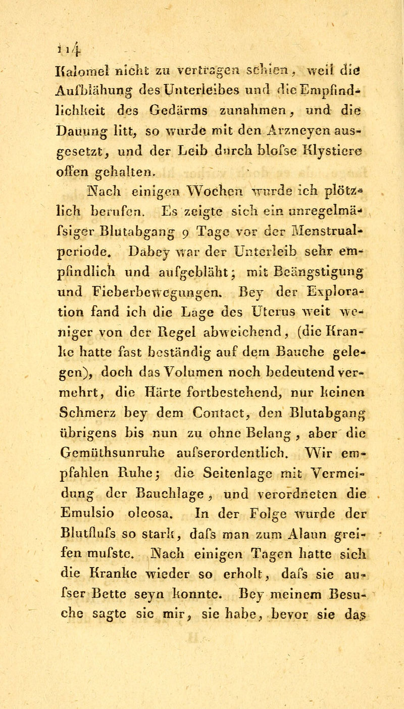 il4 Kalomel nicht zu vertragen schien., weil diö Aufblähung des Unterleibes und die Empfind- lichkeit des Gedärms zunahmen, und die Daüung litt, so wurde mit den Arzneyen aus- gesetzt, und der Leib durch blofse Klystiere offen gehalten, Wach einigen Wochen wurde ich plötZ* lieh berufen. Es zeigte sieh ein anregelmä- fsiger Blutabgang 9 Tage vor der Menstrual- periode, Dabey war der Unterleib sehr em- pfindlich und aufgebläht; mit Beängstigung und Fieberbewegungen. Bey der Explora- tion fand ich die Lage des Uterus weit we- niger von der Regel abweichend, (die Kran- ke hatte fast beständig auf dem Bauche gele- gen), doch das Volumen noch bedeutend ver- mehrt, die Härte fortbestehend, nur keinen Schmerz bey dem Contact, den Blutabgang übrigens bis nun zu ohne Belang , aber die Gemüthsunruhe ausserordentlich. Wir em* pfählen Ruhe 5 die Seiteniage mit Vermei- dung der Bauchlage , und verordneten die Emulsio oleosa. In der Fol^e wurde der Blutflufs so stark, dafs man zum Alaun grei- fen mufste. Nach einigen Tagen hatte sich die Kranke wieder so erholt, dafs sie au- fser Bette seyn konnte. Bey meinem Besu- che sagte sie mir, sie habe, bevor sie das