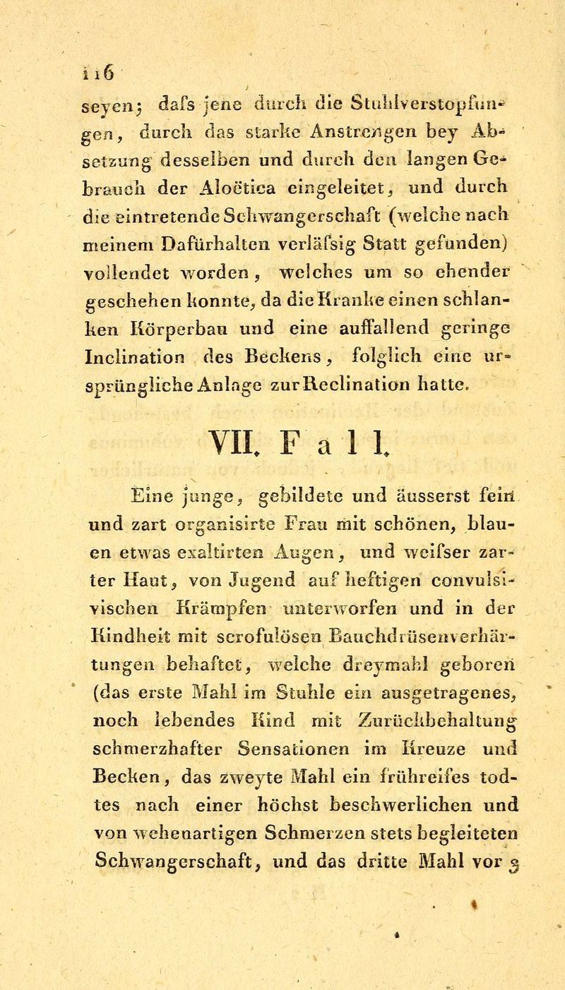 2 1 6 seyenj dafs jene durch die Stulilverstopfun* gen, durch das starke Anstrengen bey Ab- setzung desselben und durch den langen Ge- brauch der Aloetica eingeleitet, und durch die eintretende Schwangerschaft (welche nach meinem Dafürhalten veriäfsig Statt gefunden) vollendet worden , welches um so ehender geschehen konnte, da die Kranke einen schlan- ken Körperbau und eine auffallend geringe Inclination des Beckens, folglich eine ur- sprüngliche Anlage zurReclination hatte. VII. Fall. Eine junge, gebildete und äusserst feiri und zart organisirte Frau mit schönen, blau- en etwas exaltirten Augen, und weifser zar- ter Haut, von Jugend auf heftigen convulsi- vischen Krämpfen unterworfen und in der Kindheit mit scrofuiösen Bauchdrüseaverhär- tuugen behaftet, welche dreymahl geboren (das erste Mahl im Stuhle ein ausgetragenes, noch lebendes Kind mit Zurückbehaltung schmerzhafter Sensationen im Kreuze und Becken, das zweyte Mahl ein frühreifes tod- tes nach einer höchst beschwerlichen und von wehenartigen Schmerzen stets begleiteten Schwangerschaft, und das dritte BJahl vor 5