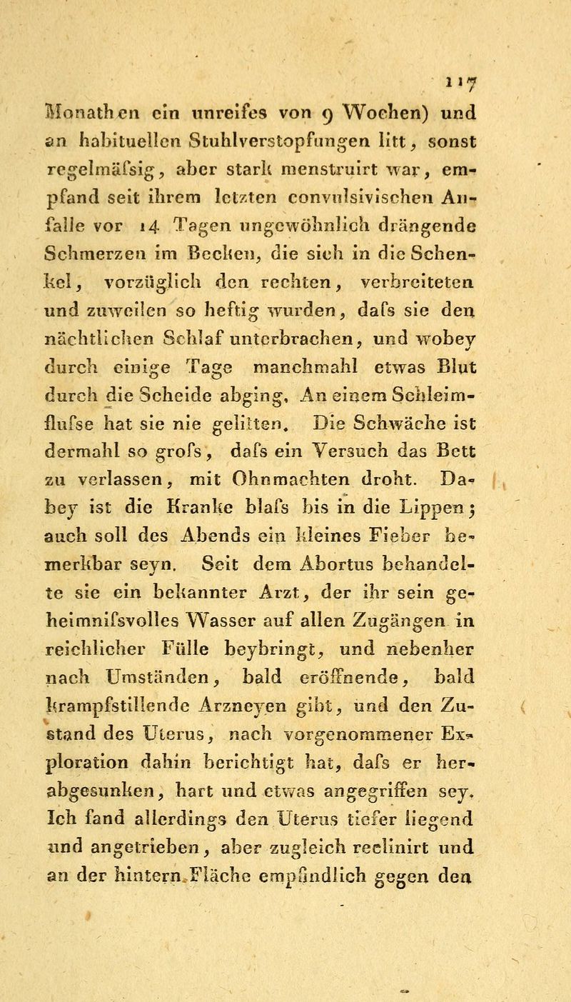 Monathcn ein unreifes von o, Wochen) und an habituellen Stuhlverstopfungen litt, sonst regelinäfsig, aber stark menstruirt war, em- pfand seit ihrem letzten convnlsivischen An- falle vor 14 Tagen ungewöhnlich drängende Schmerzen im Becken, die sieh in die Schen- kel, vorzüglich den rechten, verbreiteten und zuweilen so heftig wurden, dafs sie den nächtlichen Schlaf unterbrachen, und wobev durch einige Tage manchmahl etwas Blut durch die Scheide abging, An einem Schleim- flufse hat sie nie gelitten« Die Schwäche ist dermahi so grofs, dafs ein Versuch das Bett zu verlassen, mit Ohnmächten droht. Da- bey ist die Kranke blafs bis in die Lippen ; auch soll des Abends ein kleines Fieber be- merkbar seyn. Seit dem Abortus behandel- te sie ein bekannter Arzt, der ihr sein ge- heimnifsvolles Wasser auf allen Zugängen in reichlicher Fülle beybringt, und nebenher nach Umständen, bald eröffnende, bald krampfstillende Arzneyen gibt, und den Zu- stand des Uterus, nach vorgenommener Ex* ploration dahin berichtigt hat, dafs er her- abgesunken, hart und etwas angegriffen sey. Ich fand allerdings den Uterus tiefer liegend und angetrieben, aber zugleich reclinirt und an der hintern Fläche empfindlich gQ^Qn den