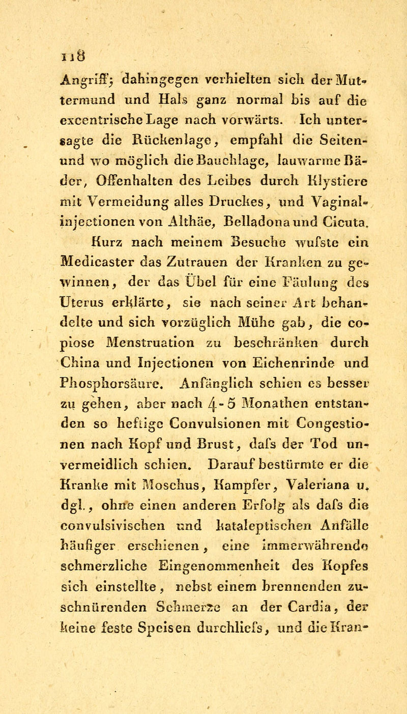 ij8 Angriff5 dahingegen verhielten sich derMut> termund und Hals ganz normal bis auf die excentrische Lage nach vorwärts. Ich unter- sagte die Rückenlage, empfahl die Seiten- und wo möglich die Bauchlage, lauwarme Bä- der, Offenhalten des Leibes durch Klystiere mit Vermeidung alles Druckes, und Vaginal- injeetionen von Althäe, Belladona und Cicuta. Kurz nach meinem Besuche wufste ein Medicaster das Zutrauen der Kranken zu ge- winnen, der das Übel Für eine Fäulung des Uterus erklärte, sie nach seiner Art behan- delte und sich vorzüglich Mühe gab, die co- piose Menstruation zu beschränken durch China und Injectionen von Eichenrinde und Phosphorsäure, Anfänglich schien es besser zu gehen, aber nach üj>5 Monathen entstan- den so heftige Convulsionen mit Congestio- nen nach Kopf und Brust, dafs der Tod un- vermeidlich schien. Darauf bestürmte er die Kranke mit Moschus, Kampfer, Valeriana u. dgl., ohne einen anderen Erfolg als dafs die convulsivischen und kataleptischen Anfälle häufiger erschienen, eine immerwährende schmerzliche Eingenommenheit des Kopfes sich einstellte , nebst einem brennenden zu- schnürenden Schmerle an der Cardia, der keine feste Speisen durchliefs, und die Kran-