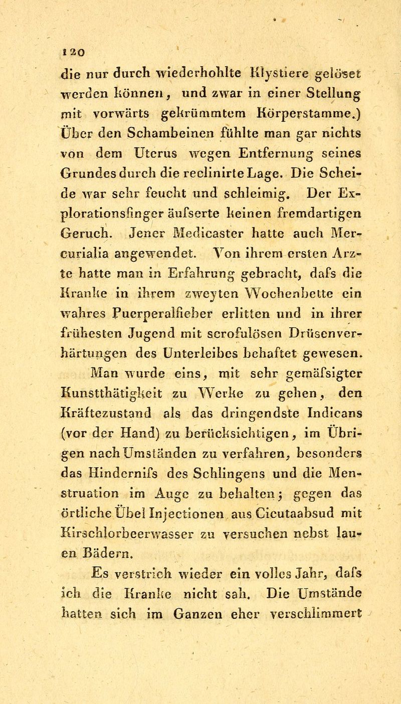 die nur durch wiederhohlte Klystiere gelötet werden können, und zwar in einer Stellung mit vorwärts gekrümmtem Körperstamme.) Über den Schambeinen fühlte man gar nichts von dem Uterus wegen Entfernung seines Grundes durch die reclinirte Lage. Die Schei- de war sehr feucht und schleimig. Der Ex- plorationsfinger äufserte keinen fremdartigen Geruch. Jener Medicaster hatte auch Mer- curialia angewendet. Yon ihrem ersten Arz- te hatte man in Erfahrung gebracht, dafs die Kranke in ihrem zweyten Wochenbette ein wahres Puerperalfieber erlitten und in ihrer frühesten Jugend mit scrofulösen Drüsenver- härtungen des Unterleibes behaftet gewesen. Man wurde eins, mit sehr gemäfsigter Kunstthätigkeit zu Werke zu gehen, den Kräftezustand als das dringendste Indicans (vor der Hand) zu berücksichtigen, im Übri- gen nach Umstanden zu verfahren, besonders das Hindernifs des Schlingens und die Men- struation im Auge zu behalten 3 gegen das örtliche IJhel Injectionen aus Cicutaabsud mit Kirschlorbeerwasser zu versuchen nebst lau- en Bädern. Es verstrich wieder ein volles Jahr, dafs ich die Kranke nicht sah. Die Umstände hatten sich im Ganzen eher verschlimmert