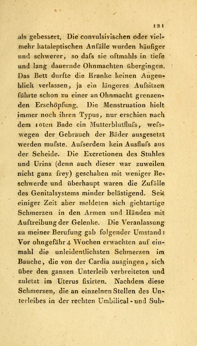 als gebessert. Die convulsivischen oder viel* mehr kataleptischen Anfälle wurden häufiger und schwerer, so dafs sie oftmahls in tiefe und lang dauernde Ohnmächten übergingen» Das Bett durfte die Kranke keinen Augen* blick verlassen, ja ein längeres Aufsitzen führte schon zu einer an Ohnmacht grenzen- den Erschöpfung. Die Menstruation hielt immer noch ihren Typus, nur erschien nach dem toten Bade ein Mutterblutflufs, wefs- wegen der Gebrauch der Bäder ausgesetzt werden mufste. Aufserdem kein Ausflufs aus der Scheide. Die Excretionen des Stuhles und Urins (denn auch dieser war zuweilen nicht ganz frey) geschahen mit weniger Be- schwerde und überhaupt waren die Zufälle des Genitalsystems minder belästigend. Sek einiger Zeit aber meldeten sich gichtartige Schmerzen in den Armen und Händen mit Auftreibung der Gelenke. Die Veranlassung zu meiner Berufung gab folgender Umstand: Vor ohngefähr 4 Wochen erwachten auf ein- mahl die unleidentlichsten Schmerzen im Bauche, die von der Cardia ausgingen, sich über den ganzen Unterleib verbreiteten und zuletzt im Uterus fixirten. Nachdem diese Schmerzen, die an einzelnen Stellen des Un- terleibes in der rechten Umbilical -und Suh^