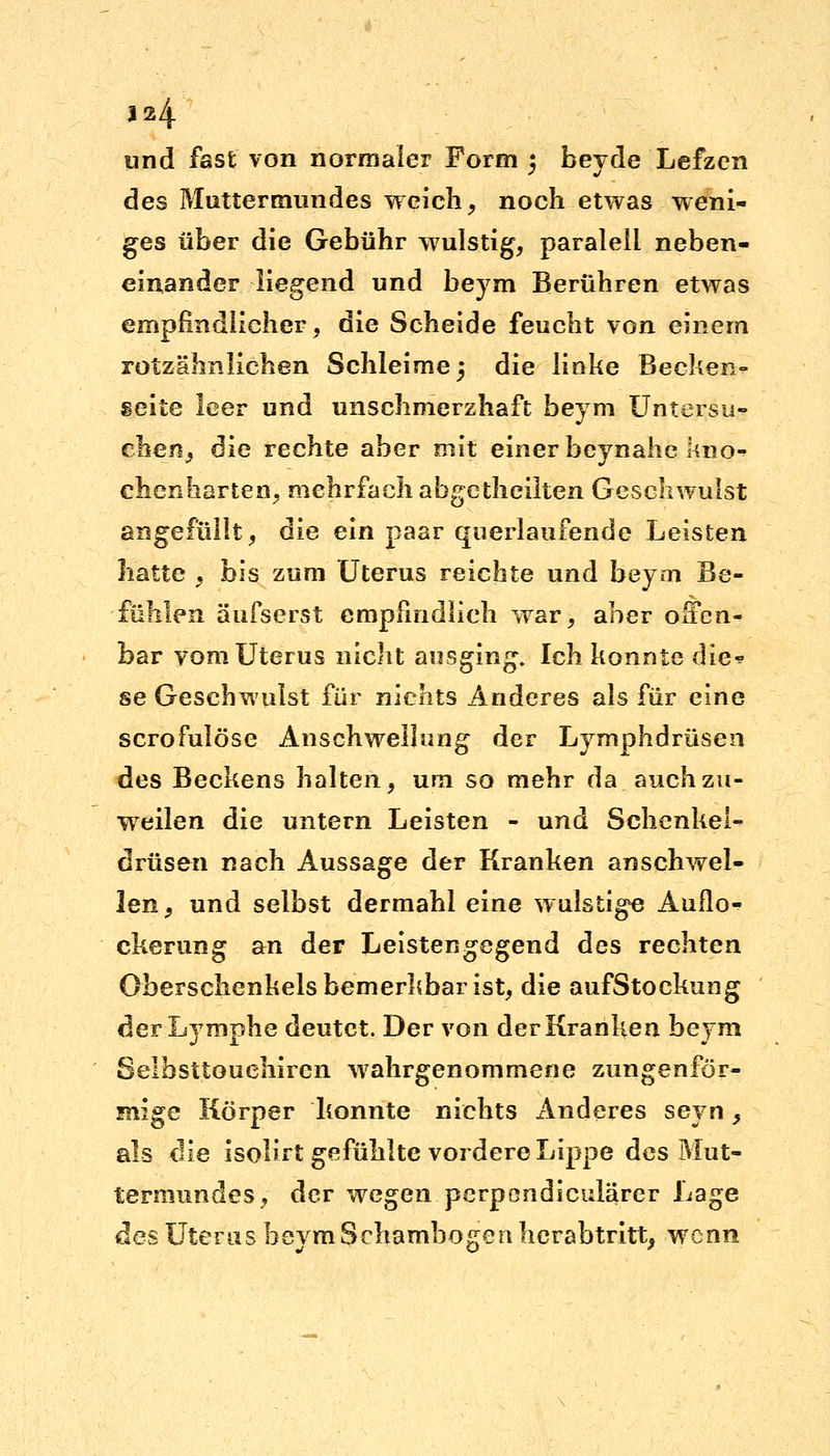 1*4 und fast von normaler Form 5 beyde Lefzen des Muttermundes weich, noch etwas weni- ges über die Gebühr wulstig, paralell neben- einander liegend und beym Berühren etwas empfindlicher, die Scheide feucht von einem rotzähnlichen Schleime 3 die linke Becken- seite leer und unschmerzhaft beym Untersu- chen, die rechte aber mit einer beynahe kno- chenharten, mehrfach abgetheilten Geschwulst engefüllt, die ein paar querlaufende Leisten hatte , bis zum Uterus reichte und beym Be- fühlen äufserst empfindlich war, aber offen- bar vom Uterus nicht ausging. Ich konnte die* se Geschwulst für nichts Anderes als für eine scrofulöse Anschwellung der Lymphdrüsen des Beckens halten, um so mehr da. auch zu- weilen die untern Leisten - und Schenkel- drüsen nach Aussage der Kranken anschwel- len, und selbst dermahl eine wulstige Auflo- ckerung an der Leistengegend des rechten Oberschenkels bemerkbar ist, die aufStockung der Lymphe deutet. Der von der Kranken beym Selbsttouehircn wahrgenommene zungenför- mige Körper konnte nichts Anderes seyn, als die isolirt gefühlte vordere Lippe des Mut- termundes, der wegen perpondicularer Lage des Uterus beym Schambogen hcrabtritt, wenn