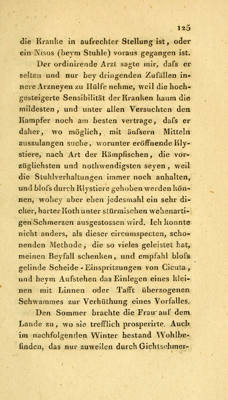 12D die Kranke in aufrechter Stellung ist, oder ein Nisus (beym Stuhle) voraus gegangen ist. Der ordinirende Arzt sagte mir, dafs er selten und nur bey dringenden Zufällen in- nere Arzneyen zu Hülfe nehme, weil die hoch- gesteigerte Sensibilität der Kranken kaum die mildesten, und unter allen Versuchten den Kampfer noch am besten vertrage, dafs er daher, wo möglich, mit äufsern Mitteln auszulangen suche, worunter eröffnende Kly- stiere, nach Art der Kämpfischen, die vor- züglichsten und nothwendigsten seyen, weil die Stuhlverhaltungen immer noch anhalten, und blofs durch Klystiere gehoben werden kön- nen, wobey aber eben jedesmahl ein sehr di- cker, harter Koth unter stürmischen wehenarti- gen Schmerzen ausgestossen wird. Ich konnte nicht anders, als dieser circurnspecten, scho- nenden Methode, die so vieles geleistet hat* meinen Beyfall schenken,, und empfahl blofs gelinde Scheide - Einspritzungen von Cicuta , und beym Aufstehen das Einlegen eines klei- nen mit Linnen oder Tafft überzogenen Schwammes zur VerhiUhung eines Vorfalles. Den Sommer brachte die Frau'auf dem Lande zu, wo sie trefflich prosperirte. Auch im nachfolgenden Winter bestand Wohlbe- finden, das nur zuweilen durch Gichtsohmer«