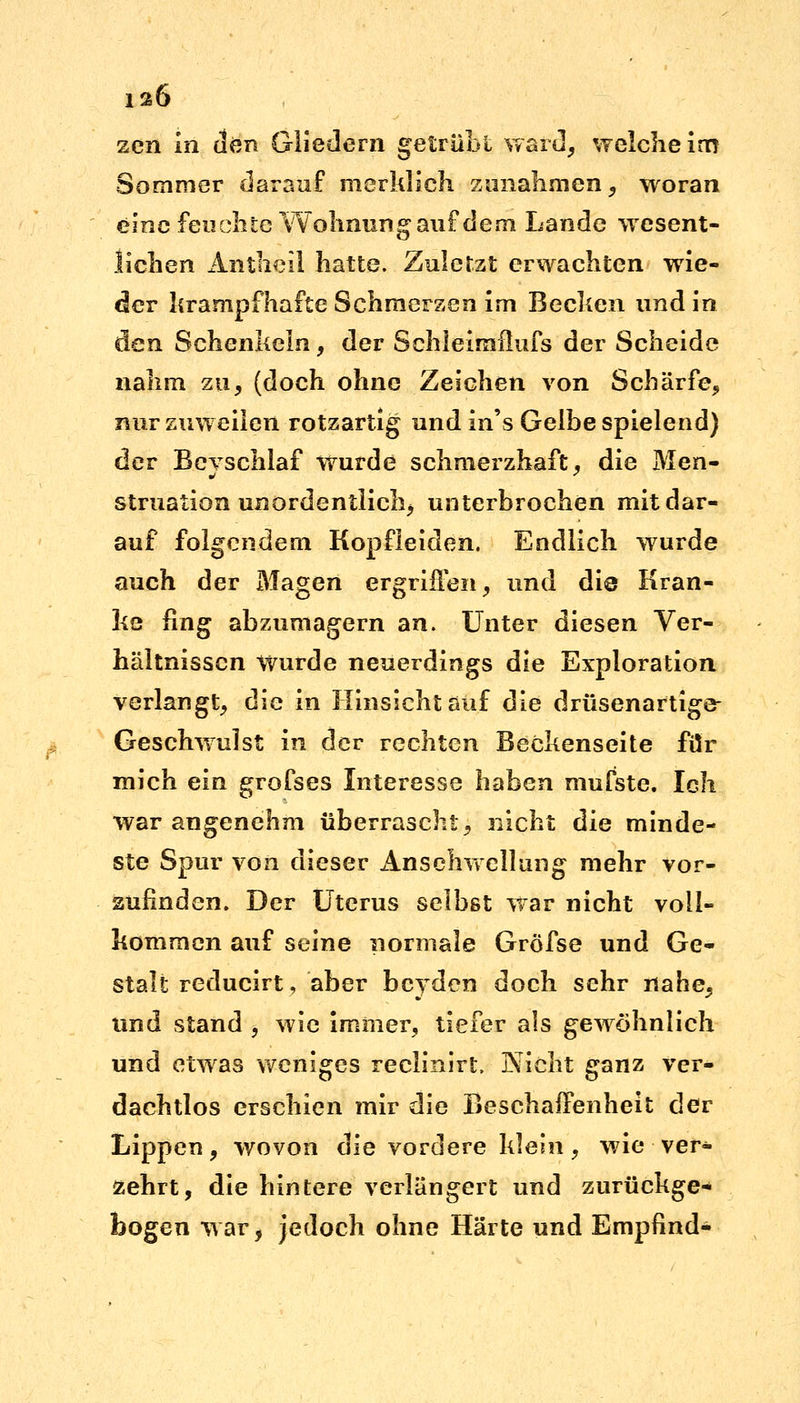 12Ö zen in den Gliedern getrübt ward, welche im Sommer darauf merklich zunahmen, woran eine feuchte Wohnung auf dem Lande wesent- lichen Antheil hatte. Zuletzt erwachten wie- der krampfhafte Schmerzen im Becken und in den Schenkeln, der Schleimflufs der Scheide nahm zu, (doch ohne Zeichen von Schärfe, nur zuweilen rotzartig und in's Gelbe spielend) der Bcvschlaf wurde schmerzhaft, die Men- struation unordentlich, unterbrochen mit dar- auf folgendem Kopfleiden. Endlich wurde auch der Magen ergriffen, und die Kran- ke fing abzumagern an. Unter diesen Ver- hältnissen Wurde neuerdings die Exploration verlangt, die in Hinsicht auf die drüsenartige- Geschwulst in der rechten Beckenseite für mich ein grofses Interesse haben mufste. Ich war angenehm überrascht, nicht die minde- ste Spur von dieser Anschwellung mehr vor- zufinden. Der Uterus selbst war nicht voll- kommen auf seine normale Gröfse und Ge- stalt reducirt, aber bcvden doch sehr nahe, und stand , wie immer, tiefer als gewöhnlich und etwas weniges reclinirt, Nicht ganz ver- dachtlos erschien mir die Beschaffenheit der Lippen, wovon die vordere klein, wie ver- zehrt, die hintere verlängert und zurückge- bogen war, jedoch ohne Härte und Empfind-
