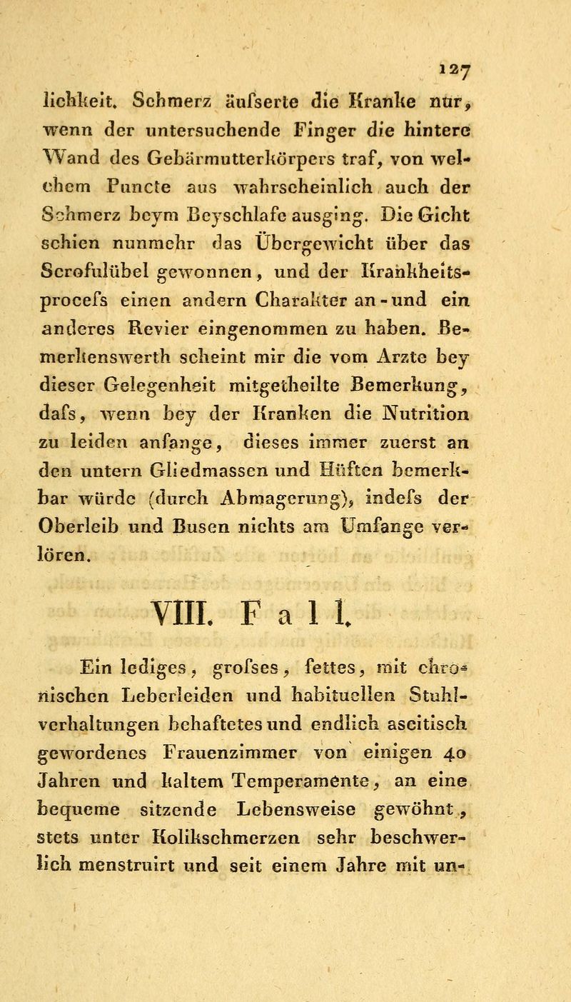 lichkeit. Schmerz äufserte die Kranke nur, wenn der untersuchende Finger die hintere Wand des Gebarmutterkörpers traf, von wel- chem Pimcte aus wahrscheinlich auch der Schmerz beym Beyschlafc ausging. Die Gicht schien nunmehr das Übergewicht über das Scrofulübel gewonnen, und der Krankheits- procefs einen andern Charakter an-und ein anderes Revier eingenommen zu haben, Be- merkenswerth scheint mir die vom Arzte bey dieser Gelegenheit mitgetheilte Bemerkung, dafs, wenn bey der Kranken die Nutrition zu leiden anfange, dieses immer zuerst an den untern Gliedmassen und Hüften bemerk- bar würde (durch Abmagerung), indefs der Oberleib und Busen nichts am Umfange ver- lören. VIII. Fall Ein lediges, grofses, fettes, mit chro« nischen Leberleiden und habituellen Stuhl- verhaltungen behaftetes und endlich ascitisch gewordenes Frauenzimmer von einigen 40 Jahren und kaltem Temperamente, an eine bequeme sitzende Lebensweise gewöhnt, stets unter Kolikschmerzen sehr beschwer- lich menstruirt und seit einem Jahre mit un-