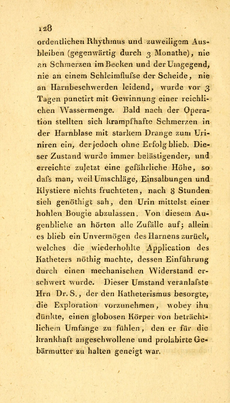i^8 ordentlichen Rhythmus und zuweiligem Aus- bleiben (gegenwärtig durch 3 Monathe), nie an Schmerzen im Becken und der Umgegend, nie an einem Schleimflufse der Scheide , nie an Harnbeschwerden leidend, wurde vor 3 Tagen punctirt mit Gewinnung einer reichli- chen Wassermenge. Bald nach der Opera- tion stellten sich krampfhafte Schmerzen in der Harnblase mit starkem Drange zum Uri- niren ein, der jedoch ohne Erfolg blieb. Die- ser Zustand wurde immer belästigender, und erreichte zuletzt eine gefährliche Höhe, so dafs man, weil Umschläge, Einsalbungen und Klystiere nichts fruchteten, nach $ Stunden sieh genöthigt sah, den Urin mittelst einer hohlen Bougie abzulassen, Von diesem Au- genblicke an hörten alle Zufälle auf 5 allein es blieb ein Unvermögen des Hamens zurück, welches die wiederhohlte Application des Katheters nöthig machte, dessen Einführung durch einen mechanischen Widerstand er- schwert wurde. Dieser Umstand veranlafste Hrn Dr. S., der den Katheterismus besorgte, die Exploration vorzunehmen, wobey ihn dünkte, einen globosen Körper von beträcht- lichem Umfange zu fühlen, den er für die krankhaft angeschwollene und proiabirte Ge- bärmutter zu halten geneigt war.