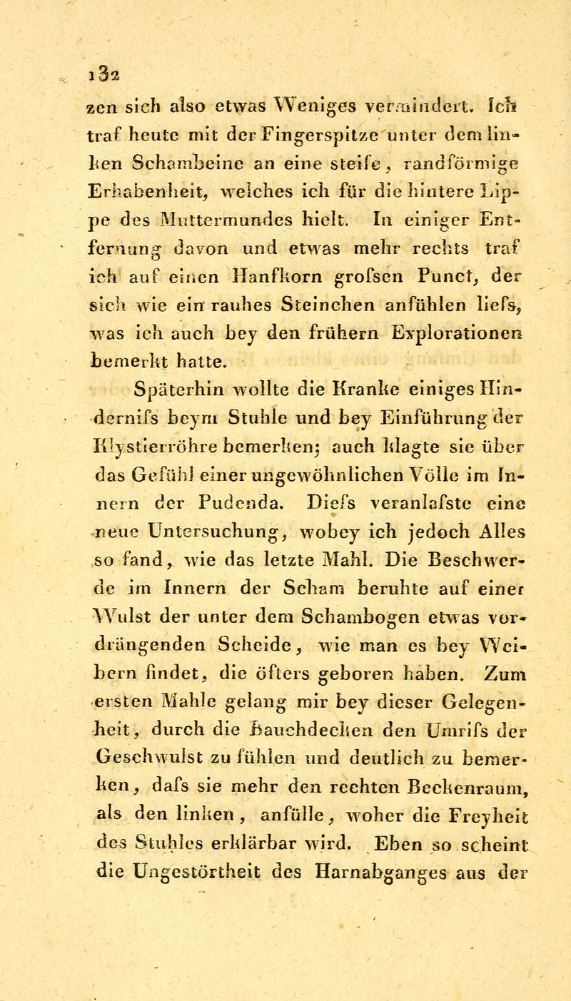 i3s zen sieh also etwas Weniges vermindert. Ich traf heute mit der Fingerspitze unter dem lin- ken Schambeine an eine steife, randförmige Erhabenheit, welches ich für die hintere Lip- pe des Muttermundes hielt. In einiger Ent- fernung davon und etwas mehr rechts traf ich auf einen Hanfkorn grofsen Punct, der sich wie ein rauhes Steinchen anfühlen liefs, was ich auch bey den frühern Explorationen bemerkt hatte. Späterhin wollte die Kranke einiges Hin- dernifs beym Stuhle und bey Einführung der Klystierröhre bemerken} auch klagte sie über das Gefühl einer ungewöhnlichen Völle im In- nern der Fudenda. Diefs veranlafste eine neue Untersuchung, wobey ich jedoch Alles so fand, wie das letzte MahL Die Beschwer- de im Innern der Scham beruhte auf einer Wulst der unter dem Schambogen etwas vor* drängenden Scheide, wie man es bey Wei- bern findet, die öfters geboren haben. Zum eisten Mahle gelang mir bey dieser Gelegen- heit, durch die Bauchdecken den Umrifs der Geschwulst zu fühlen und deutlich zu bemer- ken , dafs sie mehr den rechten Beckenraum, als den linken, anfülle, woher die Freyheifc des Stuhles erklärbar wird. Eben so scheint die Ungestörtheit des Harnabganges aus der