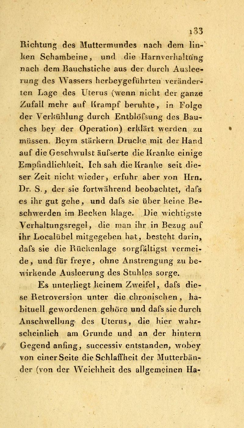 Richtung des Muttermundes nach dem lin- ken Schambeine, und die Harnverhaltung nach dem Bauchstiche aus der durch Auslee- rung des Wassers herbeygeführten veränder- ten Lage des Uterus (wenn nicht der ganze Zufall mehr auf Krampf beruhte, in Folge der Verkühlung durch Entblößung des Bau- ches hey der Operation) erklärt werden zu müssen. Bcym stärkern Drucke mit der Hand auf die Geschwulst äufserte die Kranke einige Empfindlichkeit. Ich sah die Kranke seit die- ser Zeit nicht wieder} erfuhr aber von Hrn« Dr. S., der sie fortwährend beobachtet, dafs es ihr gut gehe, und dafs sie über heine Be- schwerden im Becken klage. Die wichtigste Verhaltungsregel, die man ihr in Bezug auf ihr Localübel mitgegeben hat, besteht darin, dafs sie die Rückenlage sorgfältigst vermei- de , und für freye, ohne Anstrengung zu be- wirkende Ausleerung des Stuhles sorge. Es unterliegt keinem Zweifel, dafs die- se Retroversion unter die chronischen, ha- bituell gewordenen gehöre und dafs sie durch Anschwellung des Uterus, die hier wahr- scheinlich am Grunde und an der hintern Gegend anfing, successiv entstanden, wobey von einer Seite die Schlaffheit der Mutterbän- der (von tler Weichheit des allgemeinen Ha-