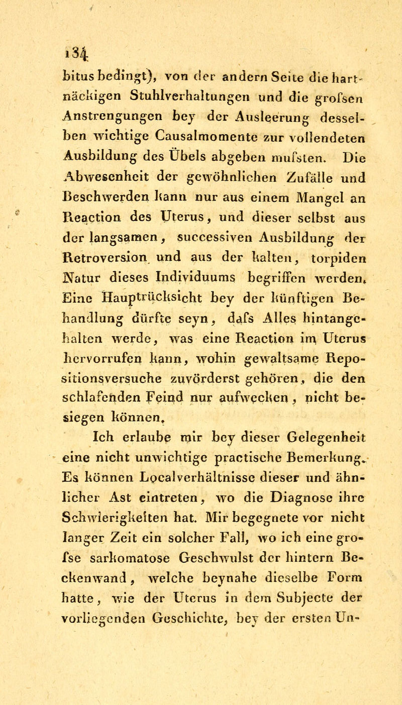 ,34 bitus bedingt), von der andern Seite die hart- näckigen Stuhlverhaltungen und die grofsen Anstrengungen bey der Ausleerung dessel- ben wichtige Causalmomente zur vollendeten Ausbildung des Übels abgeben mufslen. Die Abwesenheit der gewöhnlichen Zufälle und Beschwerden hann nur aus einem Mangel an Reaction des Uterus, und dieser selbst aus der langsamen, successiven Ausbildung der Retroversion und aus der halten, torpiden Natur dieses Individuums begriffen werden* Eine Hauptrücksicht bey der künftigen Be- handlung dürfte seyn, dafs Alles hintange- halten werde, was eine Reaction irn Uterus hervorrufen kann, wohin gewaltsame Repo- sitionsversuche zuvörderst gehören, die den schlafenden Feind nur aufwecken, nicht be- siegen können. Ich erlaube mir bey dieser Gelegenheit eine nicht unwichtige practische Bemerkung^ Es können Localverhältnisse dieser und ähn- licher Ast eintreten, wo die Diagnose ihre Schwierigkeiten hat Mir begegnete vor nicht langer Zeit ein solcher Fall, wo ich eine gro- fse sarkomatose Geschwulst der hintern Be- ckenwand , welche beynahe dieselbe Form hatte, wie der Uterus in dem Subjecte der vorliegenden Geschichte, bey der ersten Un-