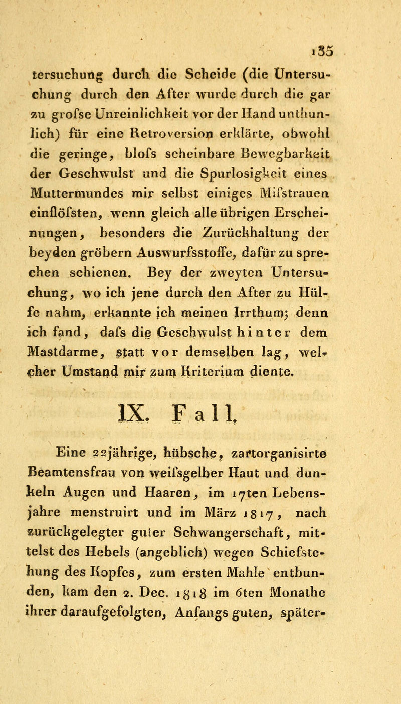 lersuchung durch die Scheide (die Untersu- chung durch den After wurde durch die gar zu grofse Unreinlichheit vor der Hand untun- lich) für eine Retroversion erklärte, obwohl die geringe, blofs scheinbare Bewegbarkeit der Geschwulst und die Spurlosigkeit eines Muttermundes mir selbst einiges Mifstrauen einflöfsten, wenn gleich alle übrigen Erschei- nungen, besonders die Zurückhaltung der beyden gröbern AuswurfsstofFe, dafür zu spre- chen schienen. Bey der zweyten Untersu- chung, wo ich jene durch den After zu Hül- fe nahm, erkannte jeh meinen Irrtbumj denn ich fand, dafs die Geschwulst hinter dem Mastdarme, ßfatt vor demselben lag, wel- cher Umstand mir zum Kriterium diente. IX. Fall, Eine 22jährige, hübsche? zarttorganisirte Beamtensfrau von weifsgelber Haut und dun- keln Augen und Haaren, im l^ten Lebens- jahre menstruirt und im März 1817, nach zurückgelegter guter Schwangerschaft, mit- telst des Hebels (angeblich) wegen Schiefste- llung des Kopfes, zum ersten Mahle entbun- den, kam den 2. Dec. 1£ 18 im 6ten Monathe ihrer daraufgefolgten, Anfangs guten, später-