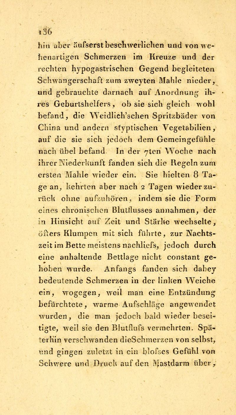 hin aber uufserst beschwerlichen und von we- llenartigen Schmerzen im Kreuze und der rechten hypogastrischen Gegend begleiteten Schwangerschaft zum zweyten Mahle nieder, und gebrauchte darnach auf Anordnung ih- res Geburtshelfers , ob sie sich gleich wohl befand, die WeidKeinsehen Spritzbäder von China und andern sfyptischen Vegetabilien, auf die sie sich jedoch dem Gemeingefühle nach übel befand In der 7ten Woche nach ihrer Niederkunft fanden sich die Regeln zum ersten Mahle wieder ein. Sie hielten 8 Ta- ge an, kehrten aber nach 2 Tagen wieder zu- rück ohne aufzuhören, indem sie die Form eines chronischen Blutflusses annahmen, der in Hinsicht auf Zeit und Stärke wechselte, öfters Klumpen mit sich führte, zur Nachts- zeit im Bette meistens nachliefs, jedoch durch eine anhaltende Bettlage nicht constant ge- hoben wurde. Anfangs fanden sich dahey bedeutende Schmerzen in der linken Weiche ein, wogegen, weil man eine Entzündung befürchtete, warme Aufschläge angewendet wurden, die man jedoch bald wieder besei- tigte, weil sie den Blutflufs vermehrten. Spä- terhin verschwanden dieSchmerzen von selbst, und gingen zuletzt in ein blofses Gefühl von Schwere und Druck auf den Mastdarm über,