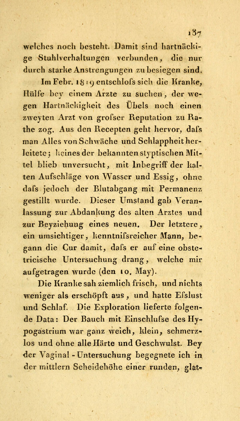 i$7 welches noch besteht. Damit sind hartnäcki- ge Stuhlverhaltungcn verbunden, die nur durch starke Anstrengungen zu besiegen sind. Im Febr. 1$»9 entschlofs sich die Kranke, Hülfe bey einem Arzte zu suchen, der we- gen Hartnäckigkeit des Übels noch einen zweyten hxiX von grofser Reputation zu Ra- the zog. Aus den Recepten geht hervor, dafs man Alles von Schwäche und Schlappheit her- leitete 3 keines der bekannten styptischen Mit- tel blieb unversucht, mit Inbegriff der kal- ten Aufschläge von Wasser und Essig, ohne dafs jedoch der Blutabgang mit Permanenz gestillt wurde. Dieser Umstand gab Veran- lassung zur Abdankung des alten Arztes und zur Beyziehung eines neuen. Der letztere, ein umsichtiger, kenntnifsreicher Mann, be- gann die Cur damit, dafs er auf eine obste-' tricische Untersuchung drang, welche mir aufgetragen wurde (den 10, May). Die Kranke sah ziemlich frisch, und nichts weniger als erschöpft aus, und hatte Efslust und Schlaf. Die Exploration lieferte folgen- de Data: Der Bauch mit Einschlufse des Hy-» pogastrium war ganz weich, klein, schmerz- los und ohne alle Härte und Geschwulst. Bey der Vaginal - Untersuchung begegnete ich in der mittlem Scheidehöhe einer runden, glat*