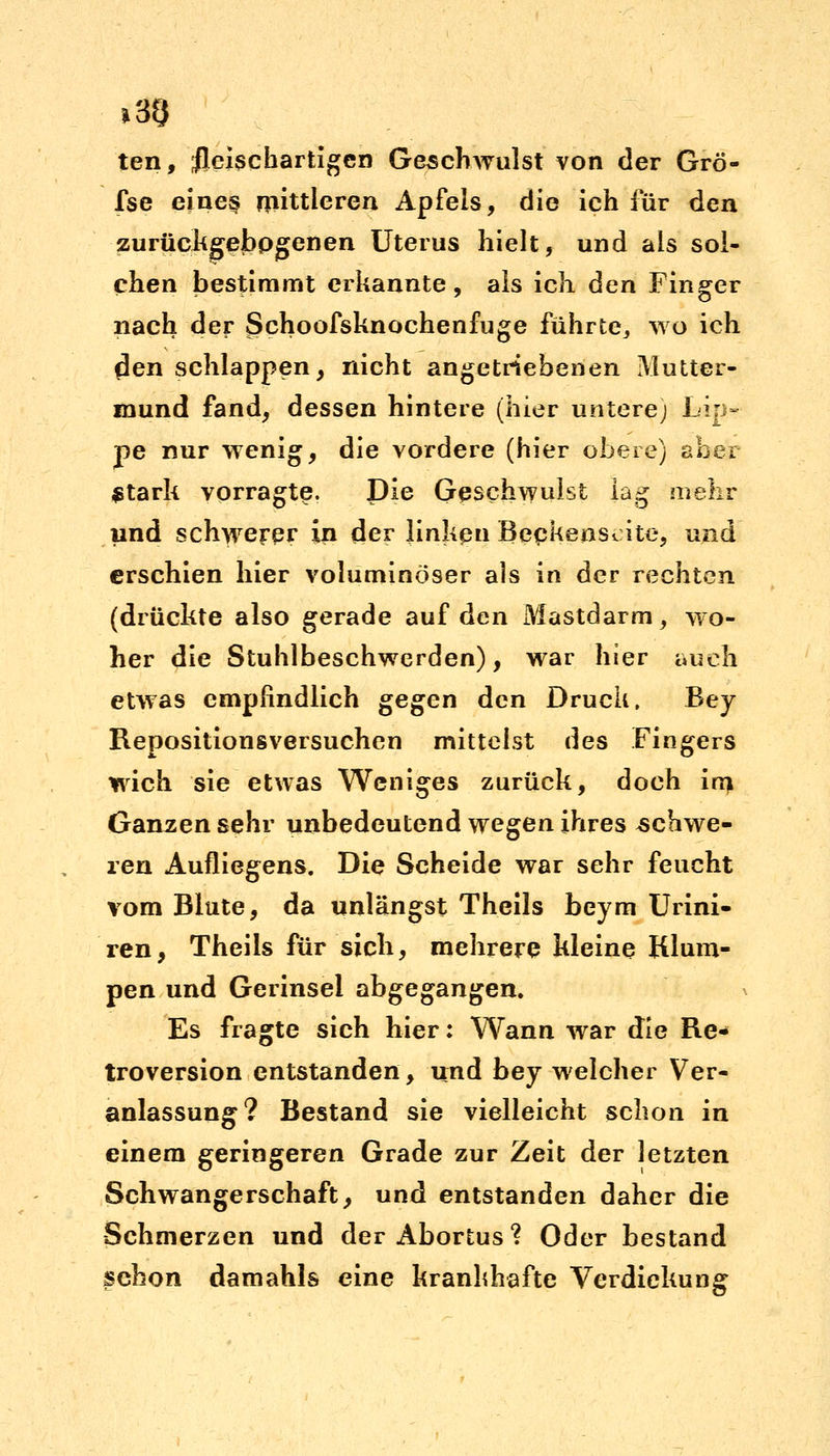 i3§ ten, fleischartigen Geschwulst von der Grö- fse eine§ mittleren Apfels, die ich für den zurückgebpgenen Uterus hielt, und als sol- chen bestimmt erkannte, als icli den Finger nach der Schoofsknochenfuge führte^ wo ich flen schlappen, nicht angetriebenen Mutter- mund fand, dessen hintere (hier untere) Lip- pe nur wenig, die vordere (hier obere) aber Stark vorragte. Die Geschwulst lag mehr und schwerer in der linken Beckenscite, und erschien hier voluminöser als in der rechten (drückte also gerade auf den Mastdarm, wo- her die Stuhlbeschwerden), war hier auch etwas empfindlich gegen den Druck, Bey Repositionsversuchen mittelst des Fingers wich sie etwas Weniges zurück, doch im Ganzen sehr unbedeutend wegen ihres schwe- ren Aufliegens. Die Scheide war sehr feucht vom Blute, da unlängst Theils beym Urini- ren, Theils für sich, mehrere kleine Klum- pen und Gerinsei abgegangen. Es fragte sich hier: Wann war die Re- troversion entstanden, und bey welcher Ver- anlassung? Bestand sie vielleicht schon in einem geringeren Grade zur Zeit der letzten Schwangerschaft, und entstanden daher die Schmerzen und der Abortus? Oder bestand schon damahls eine krankhafte Verdickung