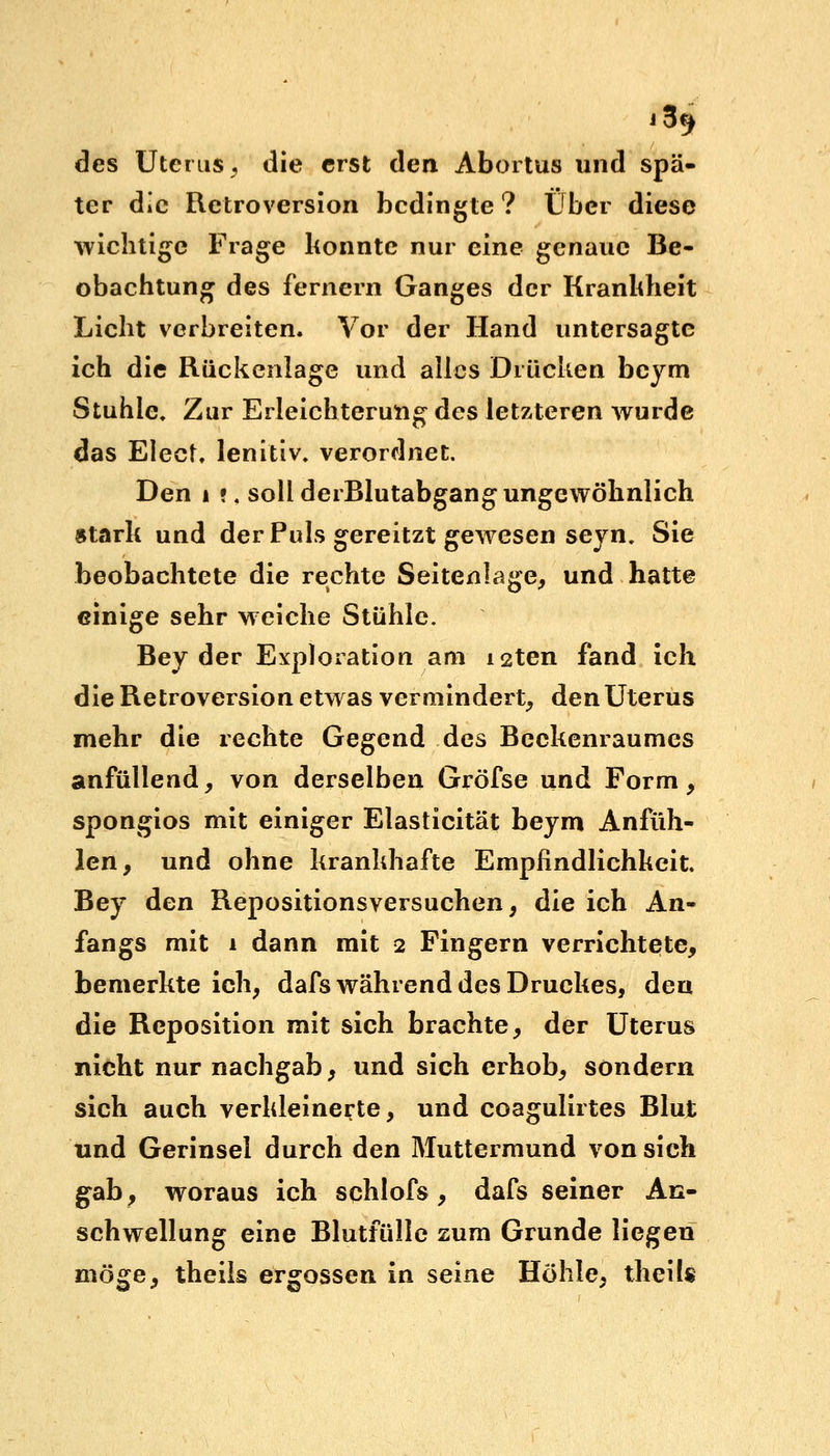 j3^ des Uterus, die erst den Abortus und spä- ter die Retroversion bedingte? Über diese wichtige Frage konnte nur eine genaue Be- obachtung des fernem Ganges der Krankheit Licht verbreiten. Vor der Hand untersagte ich die Rückenlage und alles Drücken beym Stuhle, Zur Erleichterung des letzteren wurde das Elect, lenitiv. verordnet. Den i •. soll derBlutabgang ungewöhnlich stark und der Puls gereitzt gewesen seyn, Sie beobachtete die rechte Seitenlage, und hatte einige sehr weiche Stühle. Bey der Exploration am i2ten fand ich die Retroversion etwas vermindert, den Uterus mehr die rechte Gegend des Beckenraumes anfüllend, von derselben Gröfse und Form, spongios mit einiger Elasticität beym Anfüh- len, und ohne krankhafte Empfindlichkeit. Bey den Repositionsversuchen, die ich An- fangs mit i dann mit 2 Fingern verrichtete, bemerkte ich, dafs während des Druckes, den die Reposition mit sich brachte, der Uterus nicht nur nachgab, und sich erhob, sondern sich auch verkleinerte, und coagulirtes Blut und Gerinsel durch den Muttermund von sich gab, woraus ich schlofs , dafs seiner An- schwellung eine Blutfülle zum Grunde liegen möge, theils ergossen in seine Höhle, theils