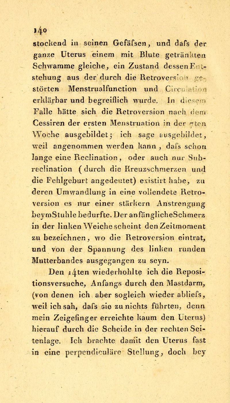 i4o stockend in seinen Gefäfsen, und dafs der ganze Uterus einem mit Blute getränkten Schwämme gleiche, ein Zustand dessenF ,- stehung aus der durch die Retrovers' * ?? störten Menstrualfunction und Qircu erklärbar und begreiflich wurde, in diesfiq Falle hätte sich die Retroversion nach (iem Cessiren der ersten Menstruation in der <rten Woche ausgebildet; ich sage ausgebildet, weil angenommen werden kann , dafs schon lange eine Reclination, oder auch nur Sub- reclination ( durch die Kreuzschmerzen und die Fehlgeburt angedeutet) existirt habe, zu deren Umwandlung in eine vollendete Retro- version es nur einer stärkern Anstrengung beymStuhle bedurfte. Der anfänglicheSch merz in der linken Weiche scheint den Zeitmoment zu bezeichnen, wo die Retroversion eintrat, und von der Spannung des linken runden Mutterbandes ausgegangen zu seyn. Den iZj-ten wiederhohl te ich die Reposi- tionsversuche, Anfangs durch den Mastdarm, (von denen ich aber sogleich wieder abliefs, weil ich sah, dafs sie zu nichts führten, denn mein Zeigefinger erreichte kaum den Uterus) hierauf durch die Scheide in der rechten Sei- tenlasre. Ich brachte damit den Uterus fast ia eine pcrpetidiculäre Stellung, doch bey