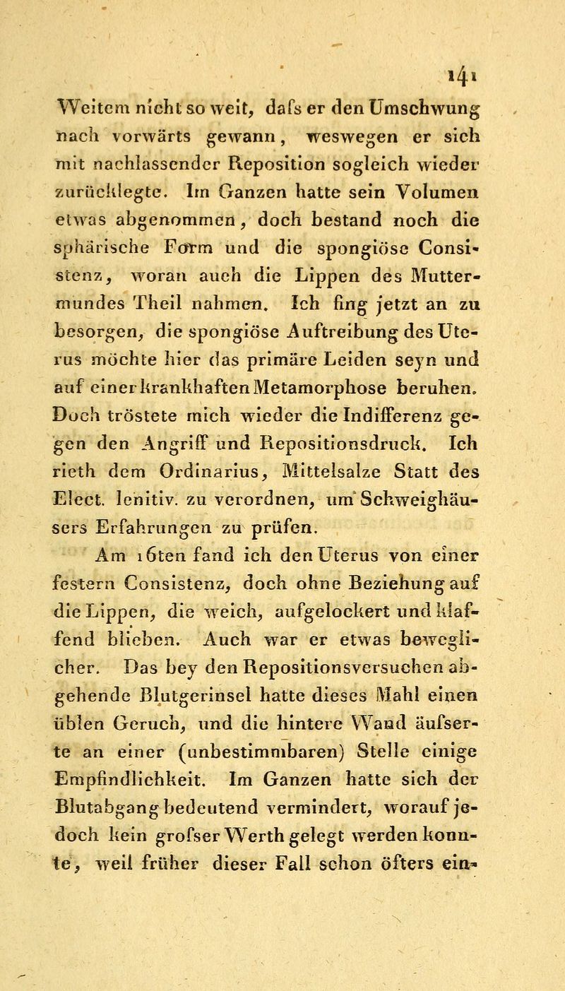 »4« Weitem nicht so weit, dafs er den Umschwung nach vorwärts gewann, weswegen er sich mit nachlassender Reposition sogleich wieder zurücklegte. Im Ganzen hatte sein Volumen etwas abgenommen, doch bestand noch die sphärische Form und die spongiöse Consi- stenz, woran auch die Lippen des Mutter- mundes Theil nahmen. Ich fing jetzt an zu besorgen, die spongiöse Auftreibung des Ute- rus möchte hier das primäre Leiden seyn und auf einer krankhaften Metamorphose beruhen. Doch tröstete mich wieder die Indifferenz ge- gen den Angriff und Repositionsdruck. Ich rieth dem Ordinarius, Mittelsalze Statt des Elect. lenitiv. zu verordnen, urnSchweighäu- sers Erfahrungen zu prüfen. Am löten fand ich den Uterus von einer festern Consistenz, doch ohne Beziehung auf die Lippen, die weich, aufgelockert und klaf- fend blieben. Auch war er etwas bewegli- cher. Das bey den Repositionsversuchen ab- gehende ßlutgerinsel hatte dieses Mahl einen üblen Geruch, und die hintere Wand äufser- te an einer (unbestimmbaren) Stelle einige Empfindlichkeit, Im Ganzen hatte sich der Blutabgang bedeutend vermindert, worauf je- doch kein grofser Werth gelegt werden konn- te, weil früher dieser Fall schon öfters ein*