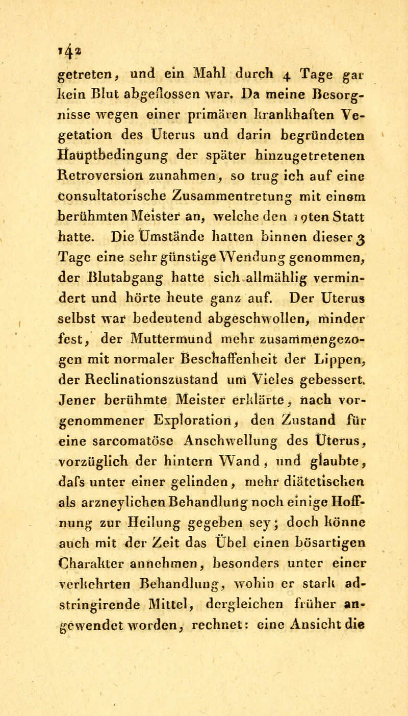 getreten, und ein Mahl durch 4 Tage gar kein Blut abgeflossen war. Da meine Besorg- nisse wegen einer primären krankhaften Ve- getation des Uterus und darin begründeten Haüptbedingung der später hinzugetretenen Retroversion zunahmen, so trug ich auf eine Consultatorische Zusammentretung mit einem berühmten Meister4 an, welche den icjten Statt hatte. Die Umstände hatten binnen dieser 3 Tage eine sehr günstige Wendung genommen, der Blutabgang hatte sich allmählig vermin- dert und hörte heute ganz auf. Der Uterus selbst war bedeutend abgeschwollen, minder fest, der Muttermund mehr zusammengezo- gen mit normaler Beschaffenheit der Lippen, der Reclinationszüstand um Vieles gebessert. Jener berühmte Meister erklärte, nach vor- genommener Exploration ^ den Zustand für eine sarcomatöse Anschwellung des Uterus, vorzüglich der hintern Wand , und glaubte, dafs unter einer gelinden, mehr diätetischen als arzneylichen Behandlung noch einige Hoff- nung zur Heilung gegeben sey; doch könne auch mit der Zeit das Übel einen bösartigen Charakter annehmen, besonders unter einer verkehrten Behandlung, wohin er stark ad- stringirende Mittel, dergleichen früher an- gewendet worden, rechnet: eine Ansicht die