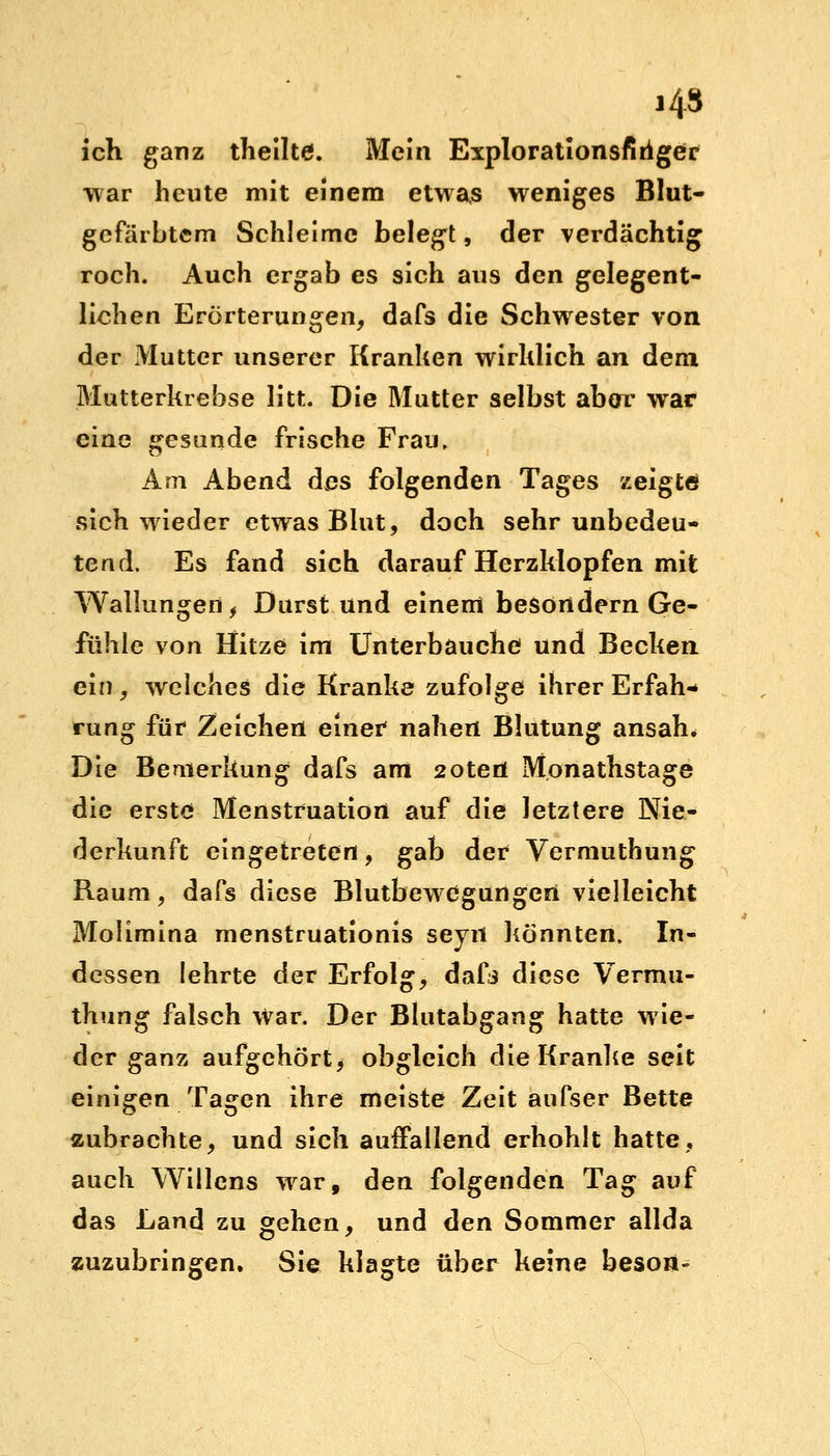 ich ganz theilte. Mein Explorationsfiiiger war heute mit einem etwas weniges Blut- gefärbtem Schleime belegt, der verdächtig roch. Auch ergab es sich aus den gelegent- lichen Erörterungen, dafs die Schwester von der Mutter unserer Kranken wirklich an dem Mutterkrebse litt. Die Mutter selbst aber war eine gesunde frische Frau, Am Abend des folgenden Tages zeigte sich wieder etwas Blut, doch sehr unbedeu- tend. Es fand sich darauf Herzklopfen mit Wallungen, Durstund einem besondern Ge- fühle von Hitze im Unterbauche und Becken ein, welches die Kranke zufolge ihrer Erfah- rung für Zeichen einer nahen Blutung ansah. Die Bemerkung dafs am 2oteö Mpnathstage die erste Menstruation auf die letztere Nie- derkunft eingetreten, gab der Vermuthung Raum, dafs diese Blutbewegungeri vielleicht Molimina menstruationis seyrt könnten. In- dessen lehrte der Erfolg, dafs diese Vermu- thung falsch war. Der Blutabgang hatte wie- der ganz aufgehört, obgleich die Kranke seit einigen Tagen ihre meiste Zeit aufser Bette zubrachte, und sich auffallend erhohlt hatte, auch Willens war, den folgenden Tag auf das Land zu gehen, und den Sommer allda zuzubringen. Sie klagte über keine beson-