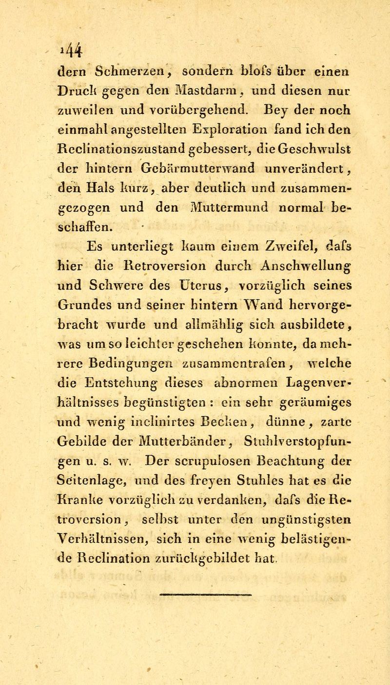 dem Schmerzen, sondern blofs über einen Druck gegen den Mastdarm, und diesen nur zuweilen und vorübergehend. Bey der noch einmahl angestellten Exploration fand ich den Rcclinationszustand gebessert, die Geschwulst der hintern Gebärmutterwand unverändert, den Hals kurz, aber deutlich und zusammen- gezogen und den Muttermund normal be- schaffen. Es unterliegt kaum einem Zweifel, dafs hier die Retroversion durch Anschwellung und Schwere des Uterus, vorzüglich seines Grundes und seiner hintern Wand hervorge- bracht wurde und allmählig sich ausbildete, was um so leichter geschehen konnte, da meh- rere Bedingungen zusammentrafen, welche die Entstehung dieses abnormen Lagenver- hältnisses begünstigten : ein sehr geräumiges und wenig inelinirtes Becken, dünne , zarte Gebilde der Mutterbänder, Stuhlverstopfun- gen u. s. w. Der scrupulosen Beachtung der Seitenlage, und des freyen Stuhles hat es die Kranke vorzüglich zu verdanken, dafs dieRe« trovcrsion, selbst unter den ungünstigsten Verhältnissen, sich in eine wenig belästigen- de Reclination zurückgebildet hat.