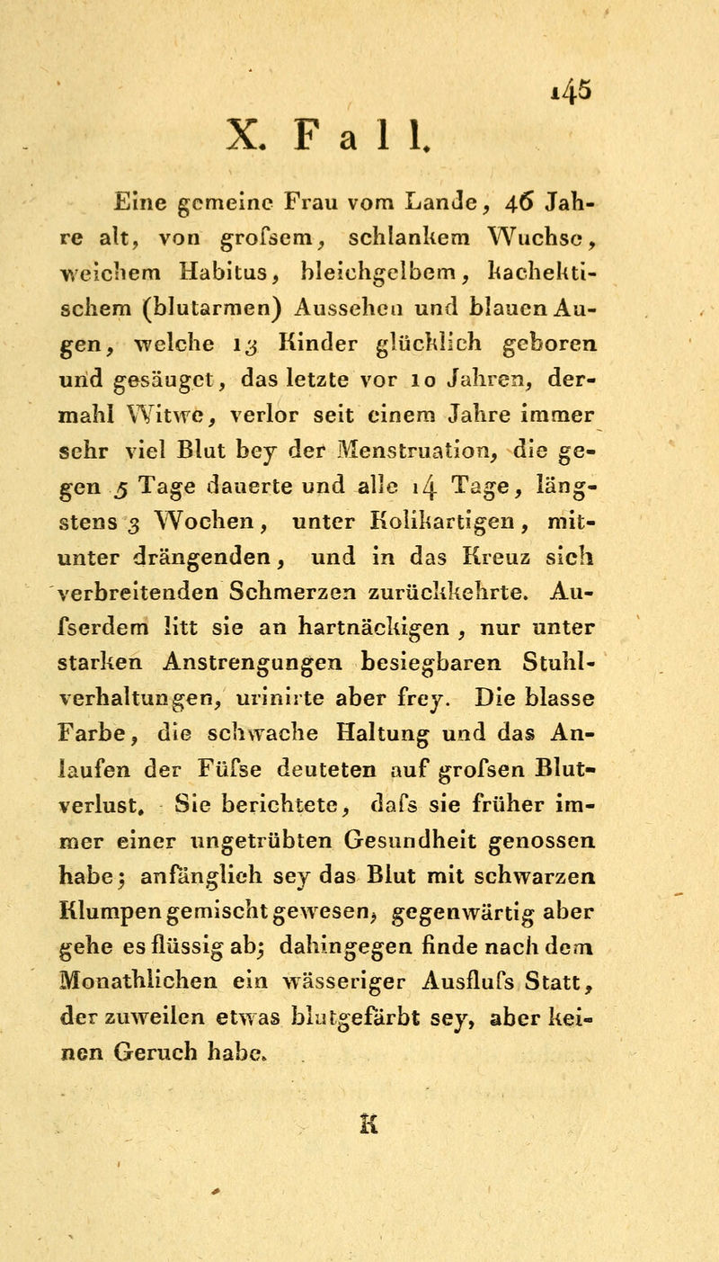 X. F a 1 1. Eine gemeine Frau vom Lande, 46 Jah- re alt, von grofsem, schlankem Wüchse, weichem Habitus, bleichgelbem, hachekti- schem (blutarmen) Aussehen und blauen Au- gen, welche 13 Kinder glücklieh geboren und gesäuget, das letzte vor 10 Jahren, der- mahl Witwe, verlor seit einem Jahre immer sehr viel Blut bey der Menstruation, die ge- gen 5 Tage dauerte und alle 14 Tage, läng- stens 3 Wochen, unter Kolikartigen, mit- unter drängenden, und in das Kreuz sich verbreitenden Schmerzen zurückkehrte. Au- fserdem litt sie an hartnäckigen , nur unter starken Anstrengungen besiegbaren Stuhl- verhaltungen, urinirte aber frey. Die blasse Farbe, die schwache Haltung und das An- laufen der Füfse deuteten auf grofsen Blut- verlust, Sie berichtete, dafs sie früher im- mer einer ungetrübten Gesundheit genossen habe} anfänglich sey das Blut mit schwarzen Klumpen gemischt gewesen, gegenwärtig aber gehe es flüssig ab; dahingegen finde nach dem Monathlichen ein wässeriger Ausflufs Statt, der zuweilen etwas blutgefarbt sey, aber kei- nen Geruch habe* K