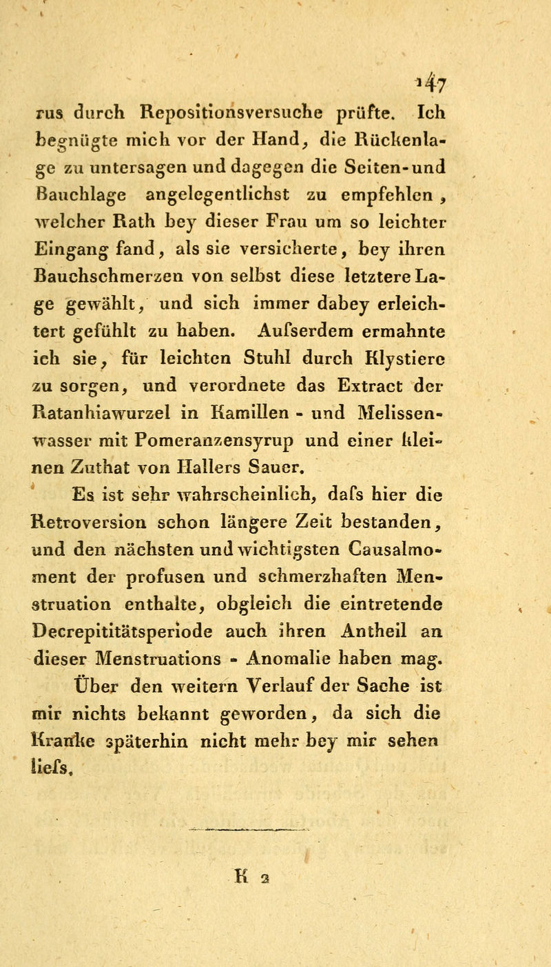 *47 rus durch Repositionsversuche prüfte. Ich begnügte mich vor der Hand, die Rückenla- ge zu untersagen und dagegen die Seiten-und Bauchlage angelegentlichst zu empfehlen , welcher Rath bey dieser Frau um so leichter Eingang fand, als sie versicherte, bey ihren Bauchschmerzen von selbst diese letztere La- ge gewählt/ und sich immer dabey erleich- tert gefühlt zu haben. Aufserdem ermahnte ich sie, für leichten Stuhl durch Klystiere zu sorgen, und verordnete das Extract der Ratanhiawurzel in Kamillen - und Melissen- wasser mit Pomeranzensyrup und einer klei- nen Zuthat von Hallers Sauer. Es ist sehr wahrscheinlich, dafs hier die Retroversion schon längere Zeit bestanden, und den nächsten und wichtigsten Causalmo- ment der profusen und schmerzhaften Men- struation enthalte, obgleich die eintretende Decrepititätsperiode auch ihren Antheil an dieser Menstruations - Anomalie haben mag. Über den weitern Verlauf der Sache ist mir nichts bekannt geworden, da sich die Kranke späterhin nicht mehr bey mir sehen liefs. K a