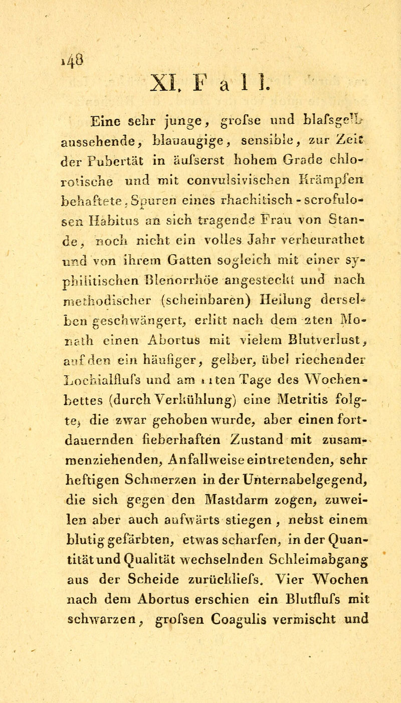 43 XI. Fall. Eine sehr junge, grofse und blafsge'L- aussehende, blauäugige, sensible, zur Zeit der Pubertät in äufserst hohem Grade chlo- rotische und mit convulsivischen Krämpfen behaftete, Spuren eines rhachi tisch - scrofulo- sen Habitus an sich tragende Frau von Stan- de, noch nicht ein volles Jahr verheurathet und von ihrem Gatten sogleich mit einer sy- philitischen Blenorrhöe angesteckt und nach methodischer (scheinbaren) Heilung dersel* ben geschwängert, erlitt nach dem 2ten Mo- nath einen Abortus mit vielem Blutverlust, aäjf den ein häufiger, gelber, übel riechender Loehialflufs und am i.itenTage des Wochen- bettes (durch Verkühlung) eine Metritis folg- te) die zwar gehoben wurde, aber einen fort- dauernden fieberhaften Zustand mit zusam- menziehenden, Anfallweise eintretenden, sehr heftigen Schmerzen in der Unternabelgegend, die sich gegen den Mastdarm zogen, zuwei- len aber auch aufwärts stiegen , nebst einem blutig gefärbten, etwas scharfen, in der Quan- tität und Qualität wechselnden Schleimabgang aus der Scheide zurücldiefs, Vier Wochen nach dem Abortus erschien ein Blutflufs mit schwarzen? grofsen Coagulis vermischt und