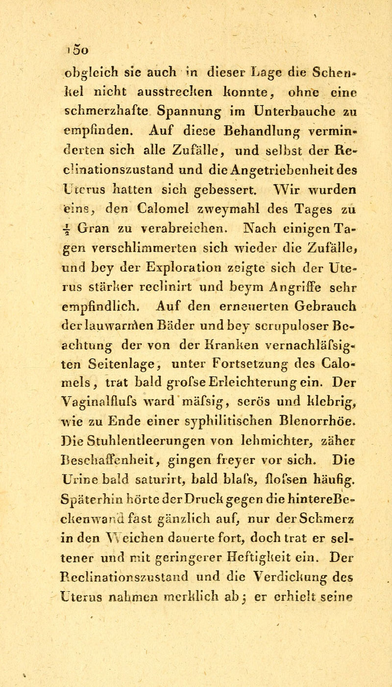 »DO obgleich sie auch itt dieser Lage die Schen- kel nicht ausstrecken konnte, ohne eine schmerzhafte Spannung im Unterbauche zu empfinden. Auf diese Behandlung vermin- derten sich alle Zufälle, und selbst der Re- cHnationszustand und diexingetriebenheitdes Uterus hatten sich gebessert. Wir wurden eins, den Calomel zweymahl des Tages zu -£ Gran zu verabreichen. Nach einigen Ta- gen verschlimmerten sich wieder die Zufälle* und bey der Exploration zeigte sich der Ute- rus stärker reclinirt und beym Angriffe sehr empfindlich. Auf den erneuerten Gebrauch der lauwannen Bäder und bey scrupuloser Be- achtung der von der Kranken vernachläfsig- ten Seitenlage, unter Fortsetzung des Calo- mels, trat bald grofse Erleichterung ein. Der Vaginalflufs ward mäfsig, serös und klebrig, wie zu Ende einer syphilitischen Blenorrhöe* Die Stuhlentleerungen von lehmichter, zäher Beschaffenheit, gingen freyer vor sich. Die Urine bald saturirt, bald blais, flofsen häufig. Späterhin hörte der Druck gegen die hintereBe- ckenwandfast gänzlich auf, nur der Schmerz in den V\ eichen dauerte fort, doch trat er sel- tener und mit geringerer Heftigkeit ein. Der Reclinationszustand und die Verdickung des