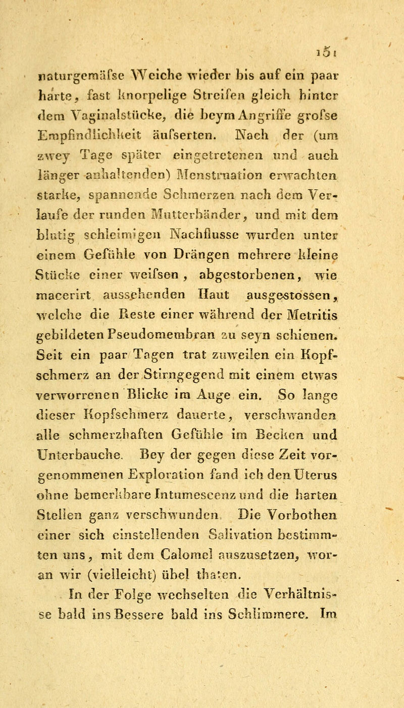 iSi naturgcmäfse Weiche wieder bis auf ein paar harte, fast knorpelige Streifen gleich hinter dem Vaginaislücke, die beym Angriffe grofse Empfindlichkeit äufserten. Nach der (um zwey Tage später eingetretenen und auch länger anhaltenden) Menstruation erwachten starke, spannende Schmerzen nach dem Ver- laufe der runden Mutterbänder, und mit dem blutig schleimigen Nachflusse wurden unter einem Gefühle von Drängen mehrere kleine Stücke einer weifsen , abgestorbenen, wie roacerirt aussehenden Haut ausgegossen, welche die Reste einer während der Metritis gebildeten Pseudomembran au seyn schienen. Seit ein paar Tagen trat zuweilen ein Kopf- schmerz an der Stirngegend mit einem etwas verworrenen Blicke im Auge ein. So lange dieser Kopfschmerz dauerte, verschwanden alle schmerzhaften Gefühle im Becken und ünterbauche, Bey der gegen diese Zeit vor- genommenen Exploration fand ich den Uterus ohne bemerkbare Intumescenz und die harten Stellen ganz verschwunden Die Vorbothen einer sich einstellenden Salivation bestimm- ten uns, mit dem Calomel auszusetzen, wor- an wir (vielleicht) übel thäten, In der Folge wechselten die Verhältnis- se bald ins Bessere bald ins Schlimmere, Im