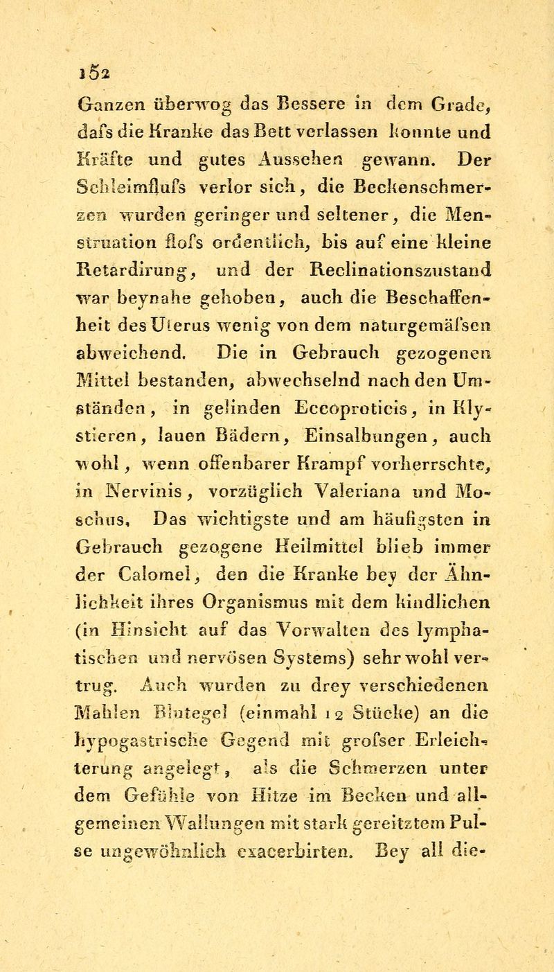 1Ö2 Ganzen überwog das Bessere in dem Grade, dafs die Kranke das Bett verlassen konnte und Kräfte und gutes Aussehen gewann. Der ScMeimflufs verlor sich, die Beckenschmer- zen wurden geringer und seltener, die Men- struation flöfs ordentlich, bis auf eine kleine Retardirung, und der Reclinationszustand war beynahe gehoben, auch die Beschaffen- heit des Uterus wenig von dem naturgemäfsen abweichend. Die in Gebrauch gezogenen Mittel bestanden, abwechselnd nach den Um- ständen , in gelinden Eceöproticis, in Kly- stieren, lauen Bädern, Einsalbungen, auch wohl, wenn offenbarer Krampf vorherrschte, in Nervinis , vorzüglich Valeriana und Mo- schus, Das wichtigste und am häufigsten in Gehrauch gezogene Heilmittel blieb immer der Calomel, den die Kranke bey der Ähn- lichkeit ihres Organismus mit dem kindlichen (in Hinsicht auf das Vorwalten des lympha- tischen und nervösen Systems) sehr wohl ver- trug. Auch wurden zu drey verschiedenen Mahlen Blutegel (einmahl 12 Stücke) an die hypogastrische Gegend mit grofser.Erleich-» terung angelegt, als die Schmerzen unter dem Gefühle von Hitze im Becken und all- gemeinen Wallungen mit stark gereitztem Pul- se ungewöhnlich exacerbirten. Bey all die'