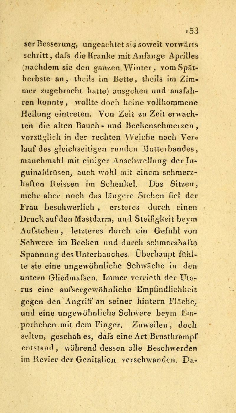 serBesserung, ungeachtet si<$ soweit vorwärts schritt, dals die Kranke mitx^nfange Apriiles (nachdem sie den ganzen Winter, vom Spät- herbste an, theüs im Bette, theils im Zim- mer zugebracht hatte) ausgehen und ausfah- ren konnte, wollte doch keine vollkommene Heilung eintreten. Von Zeit zu Zeit erwach- ten die alten Bauch- und Bcckcnschmcrzen, vorzüglich in der rechten Weiche nach Ver- lauf des gleichseitigen runden Mutterbandes■', manchmahl mit einiger Anschwellung der In» guinaldriisen, auch wohl mit einem schmerz- haften Reissen im Schenkel. Das Sitzen, mehr aber noch das längere Stehen fiel der Frau beschwerlich , ersteres durch einen Druck auf den Mastdarm, und Steifigkeit beym Aufstehen, letzteres durch ein Gefühl von Schwere im Becken und durch schmerzhafte Spannung des Unterbauches. Überhaupt fühl- te sie eine ungewöhnliche Schwäche in den untern Gliedtnafsen. Immer verrieth der Ute- rus eine aufsergewöhnliche Empfindlichkeit gegen den Angriff an seiner hintern Fläche, und eine ungewöhnliche Schwere beym Em- porheben mit dem Finger. Zuweilen, doch selten, geschah es, dafs eine Art Brustkrampf entstand , während dessen alle Beschwerden im Revier der Genitalien verschwanden, Da-