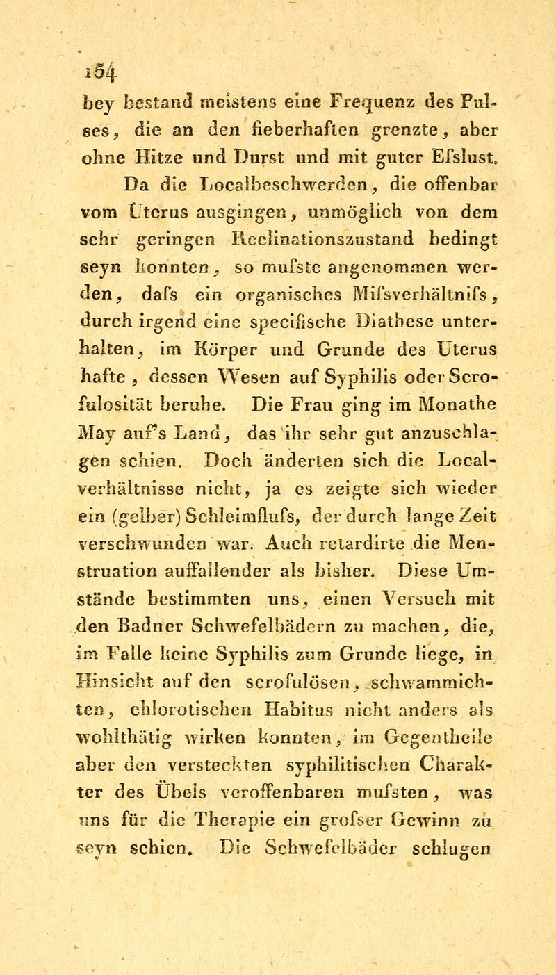 iS4 hej bestand meistens eine Frequenz des Pul- ses , die an den fieberhaften grenzte, aber ohne Hitze und Durst und mit guter Efslust* Da die Localbeschwerden, die offenbar vom Uterus ausgingen, unmöglich von dem sehr geringen Reclinationszustand bedingt seyn konnten > so mufste angenommen wer- den, dafs ein organisches Mifsverhältnifs, durch irgend eine specifische Diathese unter- halten, im Körper und Grunde des Uterus hafte, dessen Wesen auf Syphilis odcrScro- fulosität beruhe. Die Frau ging im Monathe May auFs Land, das ihr sehr gut anzusehla- gen schien. Doch änderten sich die Local- verhältnisse nicht, ja es zeigte sich wieder ein (gelber) Schleimflufs, der durch lange Zeit verschwunden war. Auch retardirte die Men- struation auffallender als bisher» Diese Um- stände bestimmten uns, einen Versuch mit den Badner Schwefelbädern zu machen, die, im Falle keine Syphilis zum Grunde liege, in Hinsicht auf den scrofulösen, schwammich- ten, chlorotischen Habitus nicht anders als wohlthätig wirken konnten, im Gcgenthcile aber den versteckten syphilitischen Charak- ter des Übels veroffenbaren mufsten, was uns für die Therapie ein grofser Gewinn zii seyn schien. Die Schwefelbäder schlugen