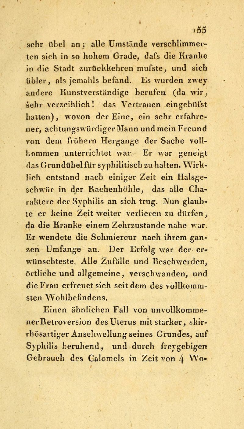 sehr übel an 5 alle Umstände verschlimmer- ten sich in so hohem Grade, dafs die Kranhe in die Stadt zurückkehren mufste, und sich übler, als jemahls befand. Es wurden zwey andere Kunstverständige berufen (da wir, sehr verzeihlich! das Vertrauen eingebüfst hatten), wovon der Eine, ein sehr erfahre- ner, achtungswürdiger Mann und mein Freund von dem frühern Hergange der Sache voll- kommen unterrichtet war. Er war geneigt das Grundübel für syphilitisch zu halten. Wirk- lich entstand nach einiger Zeit ein Halsge- schwür in der Rachenhöhle, das alle Cha- raktere der Syphilis an sich trug. Nun glaub« te er keine Zeit weiter verlieren zu dürfen, da die Kranke einem Zehrzustande nahe war. Er wendete die Schmiercur nach ihrem gan<- zen Umfange an. Der Erfolg war der er- wünschteste, Alle Zufälle und Beschwerden, örtliche und allgemeine, verschwanden, und die Frau erfreuet sich seit dem des vollkomm- sten Wohlbefindens. Einen ähnlichen Fall von unvollkomme- ner Retroversion des Uterus mit starker, skir- rhösartiger Anschwellung seines Grundes, auf Syphilis beruhend, und durch freygebigen Gebrauch des Caiomels in Zeit von l\ Wo«