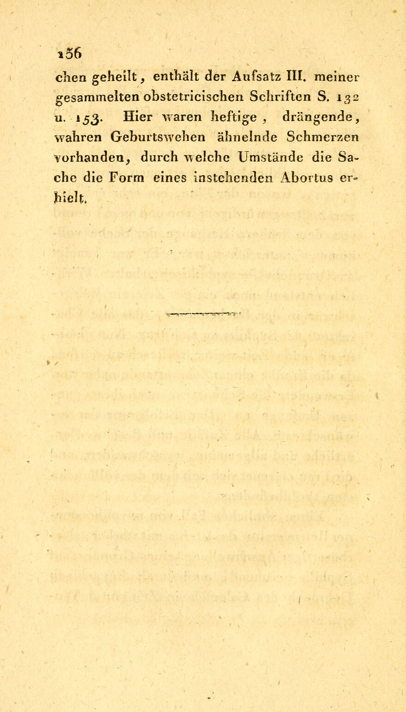 chen geheilt, enthalt der Aufsatz III. meiner gesammelten obstetricischen Schriften S. 132 u. 153. Hier waren heftige, drängende, wahren Geburtswehen ähnelnde Schmerzen vorhanden, durch welche Umstände die Sa- che die Form eines 'anstehenden Abortus er- hielt.