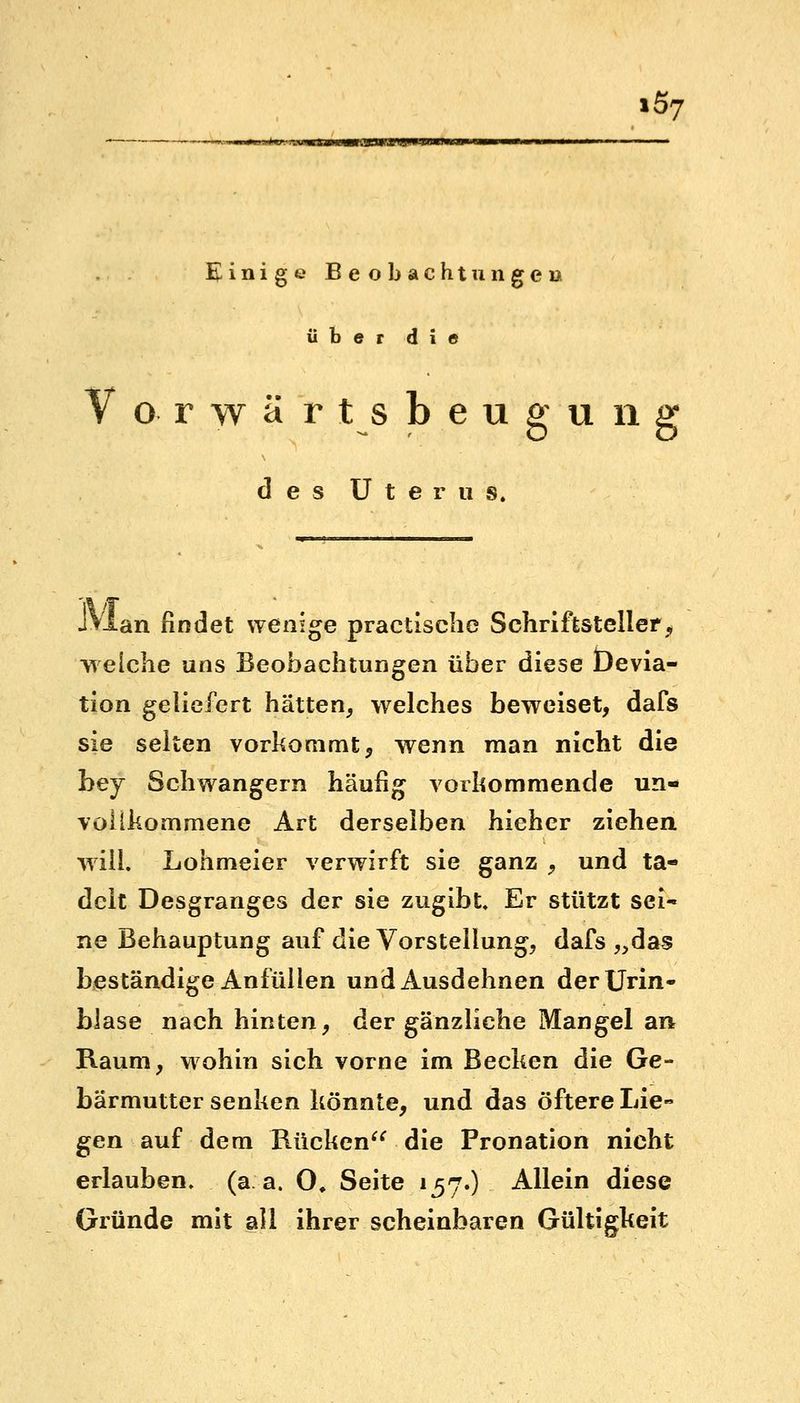 iö7 Einige Beobachtungen über die V o r w ä r t s b e u g u n g des Uterus. .TVlan findet wenige pracüsche Schriftsteller, welche uns Beobachtungen über diese Üevia- tion geliefert hätten, welches beweiset, dafs sie selten vorkommt, wenn man nicht die bey Schwangern häufig vorkommende un- vollkommene Art derselben hieher ziehen will. Lohmeier verwirft sie ganz , und ta- delt Desgranges der sie zugibt. Er stützt sei- ne Behauptung auf die Vorstellung, dafs „das beständige Anfüllen und Ausdehnen der Urin- blase nach hinten, der gänzliche Mangel an Raum, wohin sich vorne im Becken die Ge- bärmutter senken könnte, und das öftere Lie- gen auf dem Rücken die Pronation nicht erlauben, (a a. 0, Seite 157.) Allein diese Gründe mit all ihrer scheinbaren Gültigkeit