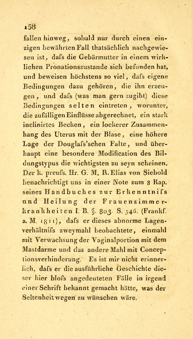 fallen hinweg, sobald nur durch einen ein- zigen bewährten Fall thatsächlich nachgewie- sen ist, dafs die Gebärmutter in einem wirk- lichen Pronationszustande sich befunden hat, und beweisen höchstens so viel, dafs eigene Bedingungen dazu gehören, die ihn erzeu- gen , und dafs (was man gern zugibt) diese Bedingungen selten eintreten, worunter, die zufälligen Einflüsse abgerechnet, ein stark inclinirtes Becken, ein lockerer Zusammen- hang des Uterus mit der Blase, eine höhere Lage der Douglafs'schen Falte, und über- haupt eine besondere Modifikation des Bil- dungstypus die wichtigsten zu seyn scheinen. Der k. preufs. Hr. G. M. R.Elias von Siebold benachrichtigt uns in einer Note zum 8 Kap. seines Handbu ch e s zur Erkennt nifs tind Heilung der Frauen z f m m e r- krankheitcn I, B. §. 803 S. 546. (Frankf a. M. 18 *1) 9 dafs er dieses abnorme Lagen- verhältnifs zweymahl beobachtete, einmahl mit Verwachsung der Vaginalportion mit dem Mastdarme und das andere Mahl mit Concep- ilonsverhinderung. Es ist mir nicht erinner- lich, dafs er die ausführliche Geschichte die- ser hier blofs angedeuteten Fälle in irgend einer Schrift bekannt gemacht hätte, was der Seltenheitwegen zu wünschen wäre.