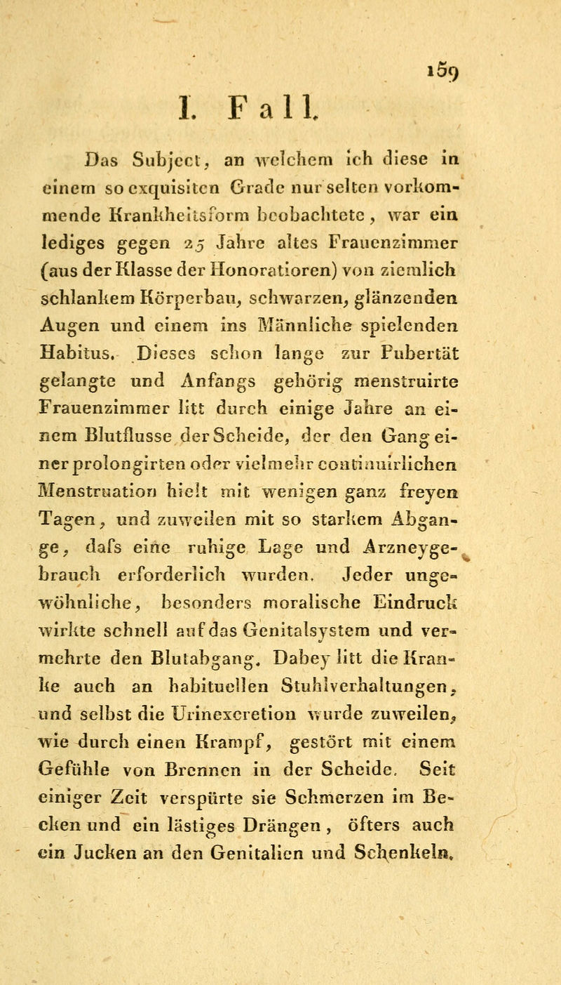 I. Fall Das Subjcct, an welchem ich diese in. einem so exquisiten Grade nur selten vorkom- mende Krankheilsform beobachtete , war ein lediges gegen 2.5 Jahre altes Frauenzimmer (aus der Klasse der Honoratioren) von ziemlich schlankem Körperbau, schwarzen, glänzenden Augen und einem ins Männliche spielenden Habitus. Dieses schon lange zur Pubertät gelangte und Anfangs gehörig menstruirte Frauenzimmer litt durch einige Jahre an ei- nem Blutflusse der Scheide, der den Gang ei- ner prolongirten oder vielmehr coiitinuirlichen Menstruation hielt mit wenigen ganz freyen Tagen , und zuweilen mit so starkem Abgan- ge, dafs eine ruhige Lage und Arzneyge- brauch erforderlich wurden. Jeder unge- wöhnliche, besonders moralische Eindruck wirkte schnell auf das Genitalsystem und ver- mehrte den Blutabgang, Dabey litt die Kran- ke auch an habituellen Stuhlverhaltungen, und selbst die Urinexcretion wurde zuweilen, wie durch einen Krampf, gestört mit einem Gefühle von Brennen in der Scheide, Seit einiger Zeit verspürte sie Schmerzen im Be- cken und ein lästiges Drängen , öfters auch ein Jucken an den Genitalien und Schenkeln»