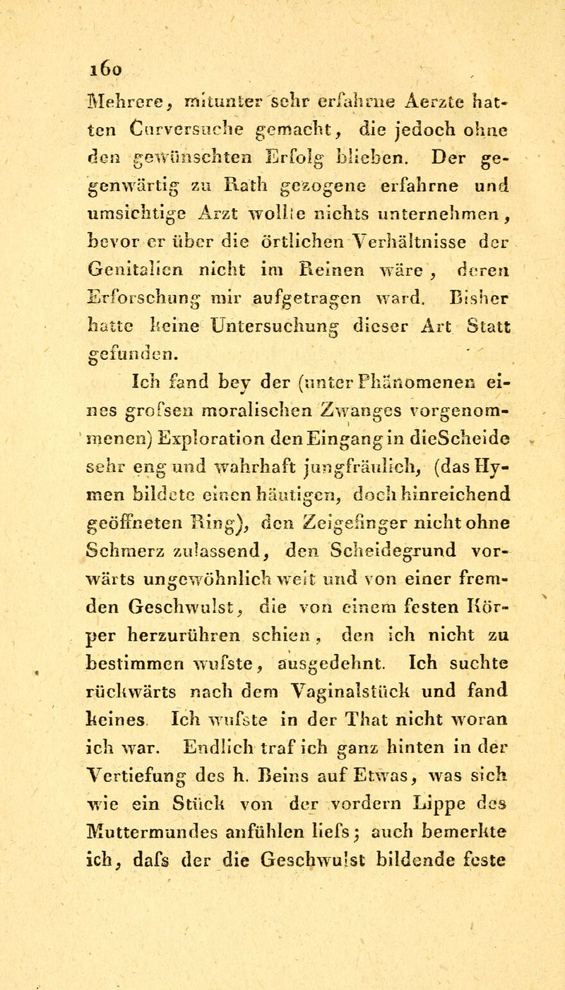 i6o Mehrere, mitunter sehr erfahrne Aerzte hat- ten Cnrversnche gemacht, die jedoch ohne den gewünschten Erfolg blieben. Der ge- genwärtig zu Ra'th gesogene erfahrne und umsichtige Arzt wollt e nichts unternehmen, bevor er über die örtlichen Verhältnisse der Genitalien nicht im Pteinen wäre , deren Erforschung mir aufgetragen ward, Bisher hatte keine' Untersuchung dieser Art Statt gefunden. Ich fand bey der (unter Phänomenen ei- nes grofsen moralischen Zwanges vorgenom- menen) Exploration den Eingang in dieScheide sehr eng und wahrhaft jungfräulich, (das Hy- men bildete einen häutigen, doch hinreichend geöffneten King), den Zeigefinger nicht ohne Schmerz zulassend, den Scheidegrund vor- wärts ungewöhnlich weit und von einer frem- den Geschwulst, die von einem festen Kör- per herzurühren schien, den ich nicht zu bestimmen wufste, ausgedehnt. Ich suchte rückwärts nach dem Vaginalstück und fand keines. Ich wufste in der That nicht woran ich war. Endlich traf ich ganz hinten in der Vertiefung des h. Beins auf Etwas, was sich wie ein Stück von der vordem Lippe des Muttermundes anfühlen liefs; auch bemerkte ich, dafs der die Geschwulst bildende feste