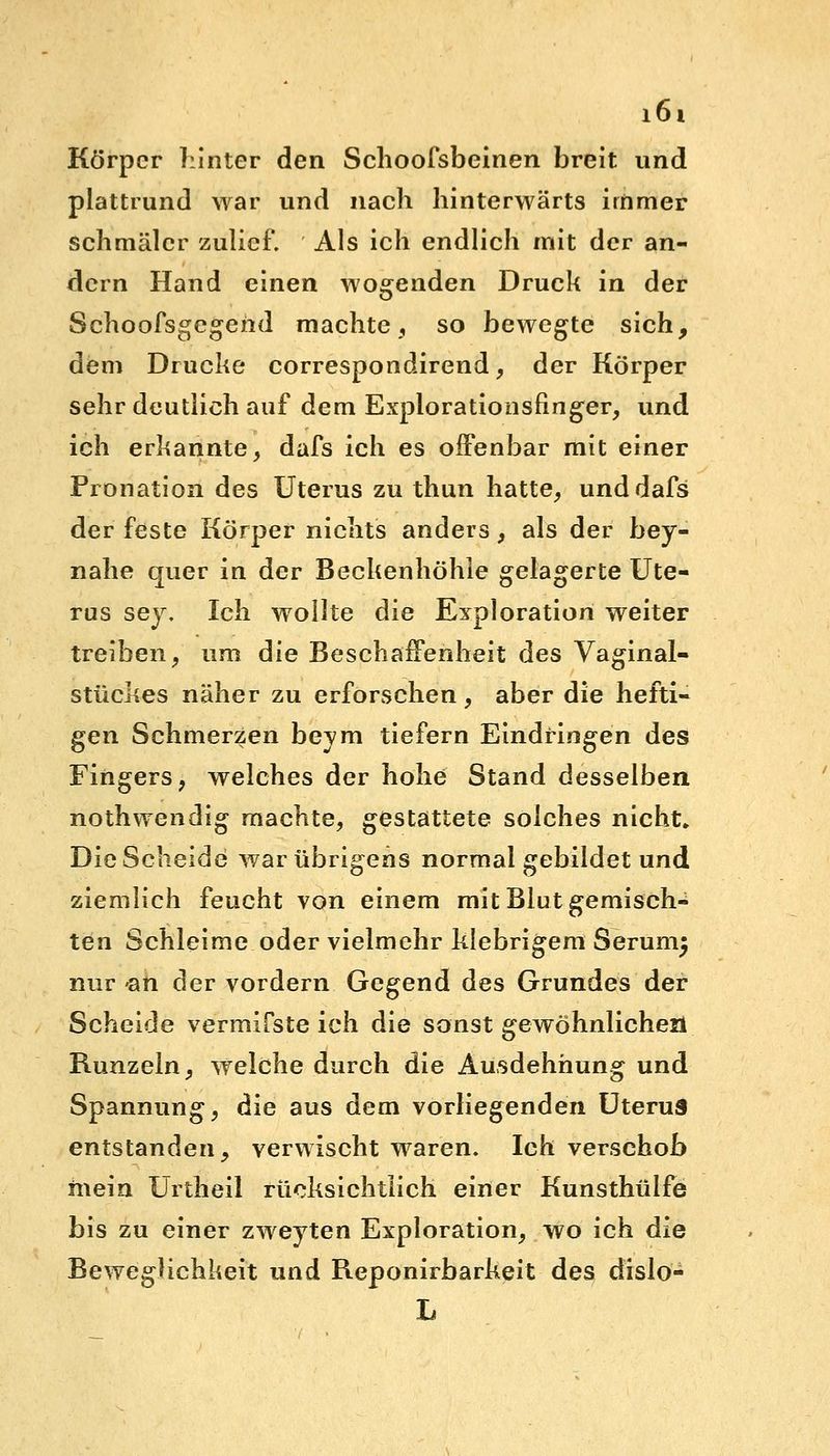 Körper hinter den Schoofsbeinen breit und plattrund war und nach hinterwärts immer schmäler zulief. Als ich endlich mit der an- dern Hand einen wogenden Druck in der Schoofsgegeiid machte, so bewegte sich, dem Drucke correspondirend, der Körper sehr deutlich auf dem Explorationsfinger, und ich erkannte, dafs ich es offenbar mit einer Pronation des Uterus zu thun hatte, und dafs der feste Körper nichts anders, als der hey- nahe quer in der Beckenhöhle gelagerte Ute- rus sey. Ich wollte die Exploration weiter treiben, um die Beschaffenheit des Vaginal- stückes näher zu erforschen, aber die hefti- gen Schmerzen beym tiefern Eindringen des Fingers, welches der hohe Stand desselben nothwendig machte, gestattete solches nicht. Die Scheide war übrigens normal gebildet und ziemlich feucht von einem mit Blut gemisch- ten Schleime oder vielmehr klebrigem Serumj nur an der vordem Gegend des Grundes der Scheide vermiCste ich die sonst gewöhnlichen Runzeln, welche durch die Ausdehnung und Spannung, die aus dem vorliegenden Uterus entstanden, verwischt waren. Ich verschob mein Urtheil rücksichtlich einer Kunsthülfe bis zu einer zweyten Exploration, wo ich die Beweglichkeit und Reponirbarkeit des dislo- L