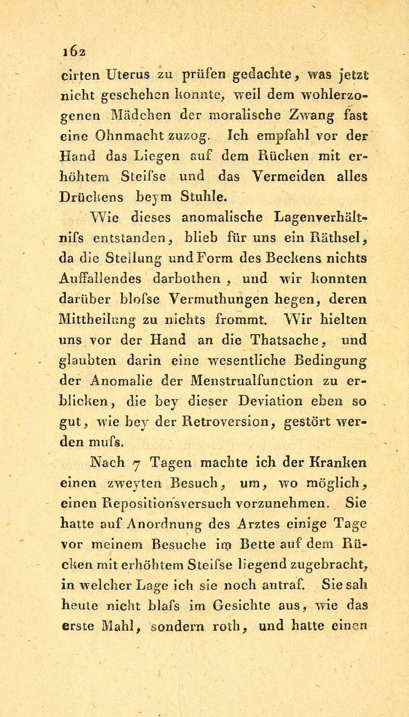 cirten Uterus zu prüfen gedachte, was jetzt nicht geschehen konnte, weil dem wohlerzo- genen Mädchen der moralische Zwang fast eine Ohnmacht zuzog. Ich empfahl vor der Hand das Liegen auf dem Rücken mit er- höhtem Steifse und das Vermeiden alles Drückens beym Stuhle. Wie dieses anomalische Lagenverhält- nifs entstanden, blieb für uns ein Räthsel, da die Stellung und Form des Beckens nichts Auffallendes darbothen , und wir konnten darüber blofse Vermuthungen hegen, deren Mittheilung zu nichts frommt. Wir hielten uns vor der Hand an die Thatsache, und glaubten darin eine wesentliche Bedingung der Anomalie der Menstrualfunction zu er- blicken, die hej dieser Deviation eben so gut, wie bey der Retroversion, gestört wer- den mufs. Nach 7 Tagen machte ich der Kranken einen zweyten Besuch, um, wo möglich, einen Repositionsversueh vorzunehmen. Sie hatte auf Anordnung des Arztes einige Tage vor meinem Besuche im Bette auf dem Rü- cken mit erhöhtem Steifse liegend zugebracht, in welcher Lage ich sie noch antraf, Sie sah heute nicht blafs im Gesichte aus, wie das erste Mahl, sondern roth, und hatte einen