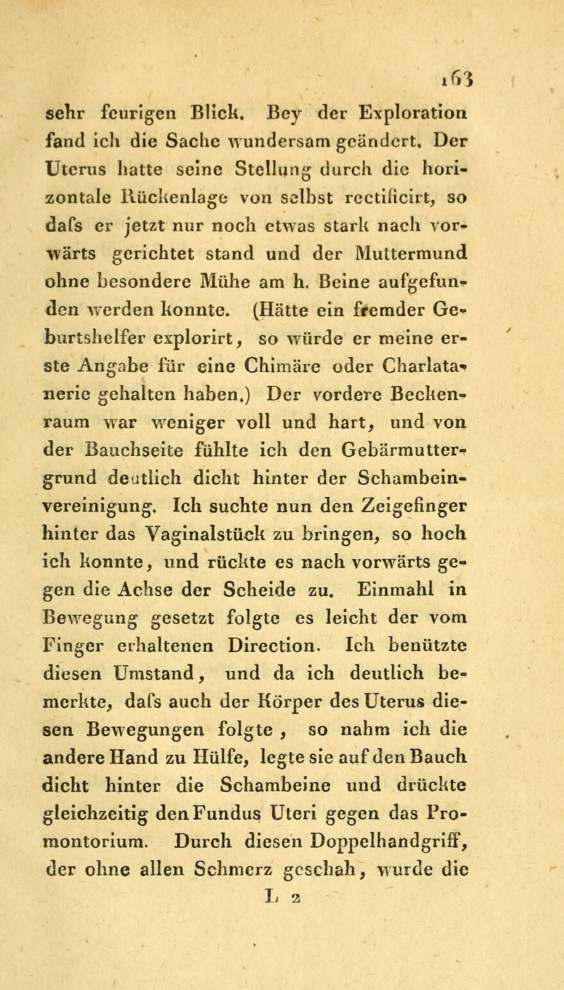 sehr feurigen Blick. Bey der Exploration fand icli die Sache wundersam geändert, Der Uterus hatte seine Stellung durch die hori- zontale Rückenlage von selbst rectificirt, so dafs er jetzt nur noch etwas stark nach vor- wärts gerichtet stand und der Muttermund ohne besondere Mühe am h. Beine aufgefun- den werden konnte. (Hätte ein fremder Ge- burtshelfer explorirt, so würde er meine er- ste Angabe für eine Chimäre oder Charlata* nerie gehalten haben.) Der vordere Becken- raum war weniger voll und hart, und von der Bauchseite fühlte ich den Gebärmutter- grund deutlich dicht hinter der Schambein- vereinigung. Ich suchte nun den Zeigefinger hinter das Vaginalstück zu bringen, so hoch ich konnte, und rückte es nach vorwärts ge- gen die Achse der Scheide zu. Einmahl in Bewegung gesetzt folgte es leicht der vom Finger erhaltenen Direction. Ich benützte diesen Umstand, und da ich deutlich be- merkte, dafs auch der Körper des Uterus die- sen Bewegungen folgte , so nahm ich die andere Hand zu Hülfe, legte sie auf den Bauch dicht hinter die Schambeine und drückte gleichzeitig den Fundus Uteri gegen das Pro- montorium. Durch diesen Doppelhandgriff, der ohne allen Schmerz geschah, wurde die L z