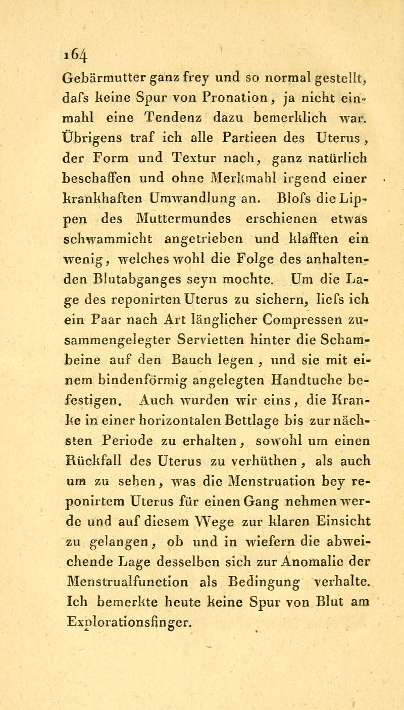 Gebärmutter ganz frey und so normal gestellt, dafs keine Spur von Pronation , ja nicht ein- mahl eine Tendenz dazu bemerklich war. Übrigens traf ich alle Partieen des Uterus , der Form und Textur nach, ganz natürlich beschaffen und ohne Merkmahl irgend einer krankhaften Umwandlung an. Blofs die Lip- pen des Muttermundes erschienen etwas schwammicht angetrieben und klafften ein wenig, welches wohl die Folge des anhalten- den Blutabganges seyn mochte. Um die La- ge des reponirten Uterus zu sichern, liefs ich ein Paar nach Art länglicher Compressen zu- sammengelegter Servietten hinter die Scham- beine auf den Bauch legen , und sie mit ei- nem bindenförmig angelegten Handtuche be- festigen» Auch wurden wir eins, die Kran- ke in einer horizontalen Bettlage bis zur näch- sten Periode zu erhalten, sowohl um einen Rückfall des Uterus zu verhüthen, als auch um zu sehen, was die Menstruation bey re- ponirtem Uterus für einen Gang nehmen wer- de und auf diesem Wege zur klaren Einsicht zu gelangen, ob und in wiefern die abwei- chende Lage desselben sich zur Anomalie der Menstrualfunction als Bedingung verhalte. Ich bemerkte heute keine Spur von Blut am Exnlorationsfinger.